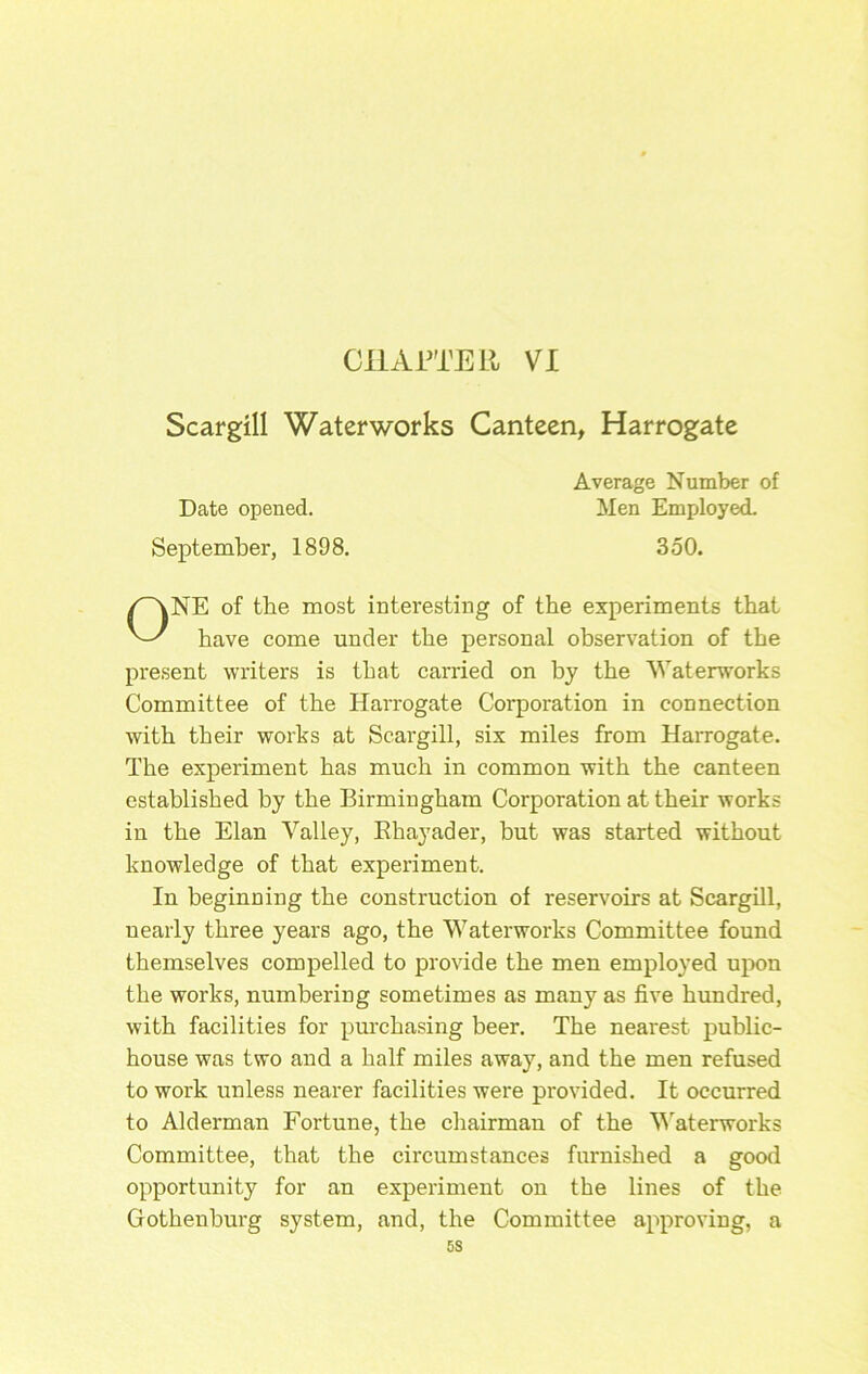 CllAFi'ER VI Scargill Waterworks Canteen, Harrogate NE of the most interesting of the experiments that have come under the personal observation of the present writers is that carried on by the Waterworks Committee of the Harrogate Corporation in connection with their works at Scargill, six miles from Harrogate. The experiment has much in common with the canteen established by the Birmingham Corporation at their works in the Elan Valley, Ehayader, but was started without knowledge of that experiment. In beginning the construction of reservoirs at Scargill, nearly three years ago, the Waterworks Committee found themselves compelled to provide the men employed uj)on the works, numbering sometimes as many as five hundred, with facilities for purchasing beer. The nearest public- house was two and a half miles away, and the men refused to work unless nearer facilities were provided. It occurred to Alderman Fortune, the chairman of the V'aterworks Committee, that the circumstances furnished a good opportunity for an experiment on the lines of the Gothenburg system, and, the Committee approving, a Date opened. September, 1898. Average Number of Men Employed. 350.