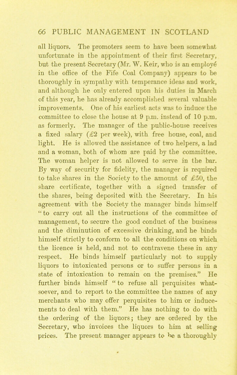all liquors. The promoters seem to have been somewhat unfortunate in the appointment of their first Secretary, but the present Secretary (Mr. W. Keir, who is an employ^ in the office of the Fife Coal Company) apf.>ear6 to be thoroughly in sympathy with temperance ideas and work, and although he only entered upon his duties in March of this year, he has already accomplished several valuable improvements. One of his earliest acts was to induce the committee to close the house at 9 p.m. instead of 10 p.m. as formerly. The manager of the public-hou.se receives a fixed salary (£2 per week), with free house, coal, and light. He is allowed the assistance of two helpers, a lad and a woman, both of whom are paid by the committee. The woman helper is not allowed to serve in the bar. By way of security for fidelity, the manager is required to take shares in the Society to the amount of £.50, the share certificate, together with a signed transfer of the shares, being deposited with the Secretary. In his agreement with the Society the manager binds himself “to carry out all the instructions of the committee of management, to secure the good conduct of the business and the diminution of excessive drinking, and he binds himself strictly to conform to all the conditions on which the licence is held, and not to contravene these in any respect. He binds himself particularly not to supply liquors to intoxicated persons or to suffer persons in a state of intoxication to remain on the premises.” He further binds himself “ to refuse all perquisites what- soever, and to report to the committee the names of any merchants who may offer perquisites to him or induce- ments to deal with them.” He has nothing to do with the ordering of the liquors; they are ordered by the Secretary, who invoices the liquors to him at selling prices. The present manager appears to be a thoroughly