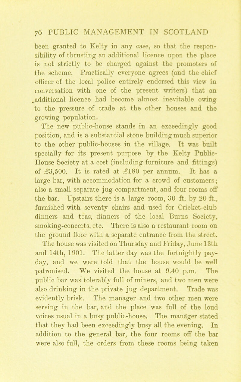 been granted to Kelty in any case, so that the respon- sibility of thrusting an additional licence upon the place is not strictly to be charged against the promoters of the scheme. Practically everyone agrees (and the chief officer of the local police entirely endorsed this view in conversation with one of the present writers) that an ,additional licence had become almost inevitable owing to the pressure of trade at the other houses and the growing population. The new public-house stands in an exceedingly good position, and is a substantial stone building much superior to the other public-houses in the village. It was built specially for its present purpose by the Kelty Public- House Society at a cost (including furniture and fitting;;) of £3,500. It is rated at £180 per annum. It has a large bar, with accommodation for a crowd of customers; also a small separate jug compartment, and four rooms off the bar. Upstairs there is a large room, 30 ft. by 20 ft., furnished with seventy chairs and used for Cricket-club dinners and teas, dinners of the local Burns Society, smoking-concerts, etc. There is also a restaurant room on the ground floor with a separate entrance from the street. The house was visited on Thursday and Friday, June 13th and 14th, 1901. The latter day was the fortnightly pay- day, and we were told that the house would be well patronised. We visited the house at 9.40 p.m. The public bar was tolerably full of miners, and two men were also drinking in the private jug department. Trade was evidently brisk. The manager and two other men were serving in the bar, and the place was fuU of the loud voices usual in a busy public-house. The mandger stated that they had been exceedingly busy all tbe evening. In addition to the general bar, the four rooms off the bar were also full, the orders from these rooms being taken