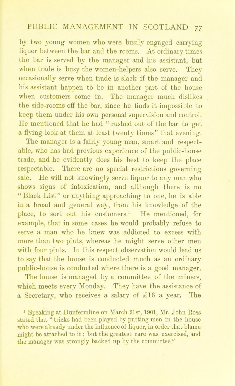 by two young women who were busily engaged carrying liquor between the bar and the rooms. At ordinary times the bar is served by the 7nanager and his assistant, but when trade is busy the women-helpers also serve. They occasionally serve when trade is slack if the manager and his assistant happen to be in another part of the house when customers come in. The manager much dislikes the side-rooms off the bar, since he finds it impossible to keep them under his own personal supervision and control. He mentioned that he had “ rushed out of the bar to get a flying look at them at least twenty times” that evening. The manager is a fairly young man, smart and respect- able, who has had previous experience of the public-house trade, and he evidently does his best to keep the place respectable. There are no special restrictions governing sale. He wiU not knowingly serve liquor to any man who shows signs of intoxication, and although there is no “ Black List” or anything approaching to one, he is able in a broad and general way, from his knowledge of the place, to sort out his customers.^ He mentioned, for example, that in some cases he would probably refuse to serve a man who he knew was addicted to excess with more than two pints, whereas he might serve other men with four pints. In this respect observation would lead us to say that the house is conducted much as an ordinary public-house is conducted where there is a good manager. The house is managed by a committee of the miners, which meets every Monday. They have the assistance of a Secretary, who receives a salary of £16 a year. The * Speaking at Dunfermline on March 21st, 1901, Mr. John Boss stated that “ tricks had been played by putting men in the house who were already under the influence of liquor, in order that blame might be attached to it; but the greatest care was exercised, and the manager was strongly backed up by the committee.”