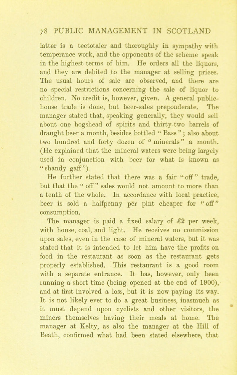 latter is a teetotaler and thoroughly in sympathy with temperance work, and the opponents of the scheme speak in the highest terms of him. He orders all the liquors, and they are debited to the manager at selling prices. The usual hours of sale are observed, and there are no special restrictions concerning the sale of liquor to children. No credit is, however, given. A general public- house trade is done, but beer-sales preponderate. The manager stated that, speaking generally, they would sell about one hogshead of spirits and thirty-two barrels of draught beer a month, besides bottled “ Bass ” ; also about two hundred and forty dozen of “ minerals ” a month. (He explained that the mineral waters were being largely used in conjunction with beer for what is known as “shandy gaff”). He further stated that there was a fair “off” trade, but that the “ off ” sales would not amount to more than a tenth of the whole. In accordance with local practice, beer is sold a halfpenny per pint cheaper for “ off ” consumption. The manager is paid a fixed salary of £2 per week, with house, coal, and light. He receives no commission upon sales, even in the case of mineral waters, but it was stated that it is intended to let him have the profits on food in the restaurant as soon as the restaurant gets properly established. This restaurant is a good room with a separate entrance. It has, however, only been running a short time (being opened at the end of 1900), and at first involved a loss, but it is now paying its way. It is not likely ever to do a great business, inasmuch as it must depend upon cyclists and other visitors, the miners themselves haUng their meals at home. The manager at Kelty, as also the manager at the Hill of Beath, confirmed what had been stated elsewhere, that