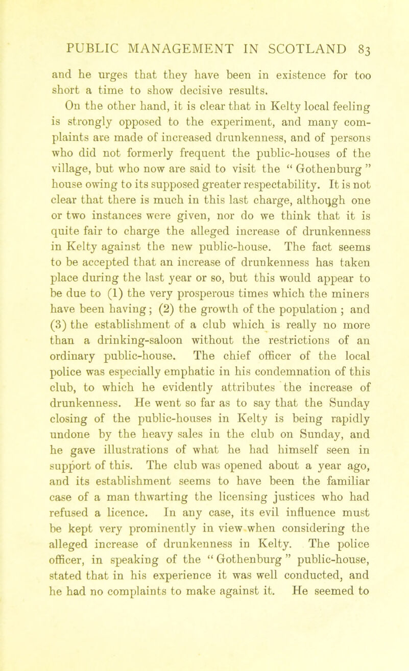 and he urges that they have been in existence for too short a time to show decisive results. Ou the other hand, it is clear that in Kelty local feeling is strongly opposed to the experiment, and many com- plaints are made of increased drunkenness, and of persons who did not formerly frequent the public-houses of the village, but who now are said to visit the “ Gothenburg ” house owing to its supposed greater respectability. It is not clear that there is much in this last charge, althoqgh one or two instances were given, nor do we think that it is quite fair to charge the alleged increase of drunkenness in Kelty against the new public-house. The fact seems to be accepted that an increase of drunkenness has taken place during the last year or so, but this would appear to be due to (1) the very prosperous times which the miners have been having; (2) the growth of the population ; and (3) the establishment of a club which is really no more than a drinking-saloon without the restrictions of an ordinary public-house. The chief officer of the local police was especially emphatic in his condemnation of this club, to which he evidently attributes the increase of drunkenness. He went so far as to say that the Sunday closing of the public-houses in Kelty is being rapidly undone by the heavy sales in the club on Sunday, and he gave illustrations of what he had himself seen in support of this. The club was opened about a year ago, and its establishment seems to have been the familiar case of a man thwarting the licensing justices who had refused a licence. In any case, its evil influence must be kept very prominently in view.when considering the alleged increase of drunkenness in Kelty. The police officer, in speaking of the “ Gothenburg ” public-house, stated that in his experience it was well conducted, and he had no complaints to make against it. He seemed to