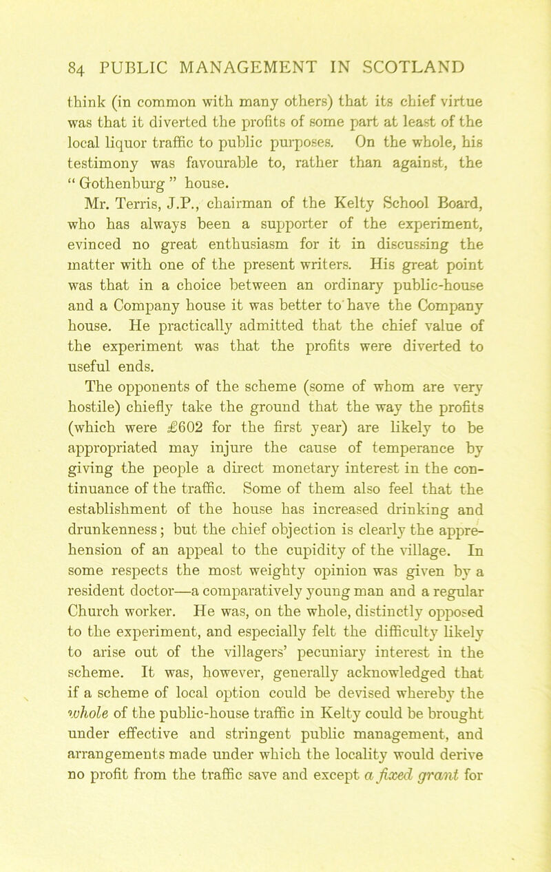 think (in common with many others) that its chief virtue was that it diverted the profits of some part at least of the local liquor traffic to public purposes. On the whole, his testimony was favourable to, rather than against, the “ Gothenburg ” house. Mr. Terris, J.P., chairman of the Kelty School Board, who has always been a supporter of the experiment, evinced no great enthusiasm for it in discussing the matter with one of the present writers. His great point was that in a choice between an ordinary public-house and a Company house it was better to'have the Company house. He practically admitted that the chief value of the experiment was that the profits were diverted to useful ends. The opponents of the scheme (some of whom are very hostile) chiefly take the ground that the way the profits (which were £602 for the first year) are likely to be appropriated may injure the cause of temperance by giving the people a direct monetary interest in the con- tinuance of the traffic. Some of them also feel that the establishment of the house has increased drinking and drunkenness; but the chief objection is clearly the appre- hension of an appeal to the cupidity of the village. In some respects the most weighty opinion was given by a resident doctor—a comparatively young man and a regular Church worker. He was, on the whole, distinctly opposed to the experiment, and especially felt the difficult}' Likely to arise out of the villagers’ pecuniary interest in the scheme. It was, however, generally acknowledged that if a scheme of local option could be devised whereby the ivhole of the public-house traffic in Kelty could be brought under effective and stringent public management, and arrangements made under which the locality would derive no profit from the traffic save and except a fixed grant for