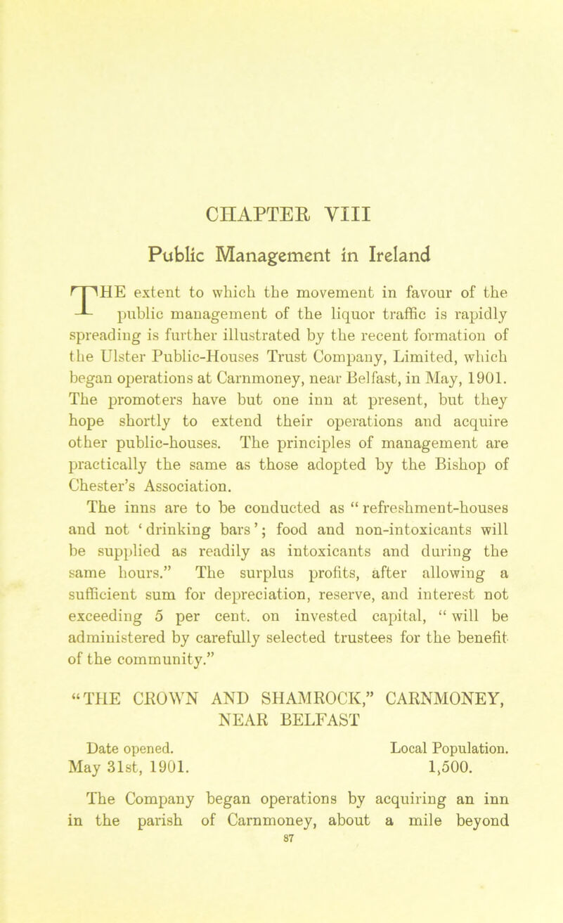 Public Management in Ireland HE extent to which the movement in favour of the public management of the liquor traffic is rapidly spreading is further illustrated by the recent formation of the Ulster Public-Houses Ti'ust Company, Limited, which began operations at Carnmoney, near Belfast, in May, 1901. The promoters have but one inn at present, but they hope shortly to extend their operations and acquire other public-houses. The principles of management are practically the same as those adopted by the Bishop of Chester’s Association. The inns are to be conducted as “ refreshment-houses and not ‘ drinking bars ’; food and non-intoxicants will be supplied as readily as intoxicants and during the same hours.” The surplus profits, after allowing a sufficient sum for depreciation, reserve, and interest not exceeding 5 per cent, on invested capital, “ will be administered by carefully selected trustees for the benefit of the community.” “THE CLOWN AND SHAMROCK,” CARNMONEY, The Company began operations by acquiring an inn in the parish of Carnmoney, about a mile beyond 87 NEAR BELFAST Date opened. Local Population. 1,500. May 31st, 1901.