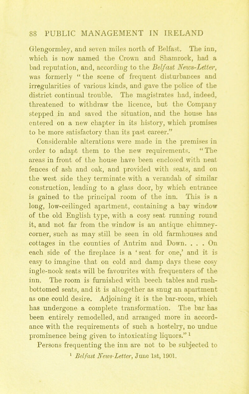 Glengormley, and seven miles north of Belfast, The inn, which is now named the Crown and Shamrock, had a bad reputation, and, according to the Belfast News-Lettar, was formerly “ the scene of frequent disturbances and irregularities of various kinds, and gave the police of the district continual trouble. The magistrates had, indeed, threatened to withdraw the licence, but the Company stepped in and saved the situation, and the house has entered on a new chapter in its history, which promises to be more satisfactory than its past career.” Considerable alterations were made in the premises in order to adapt them to the new requirements. “ The areas in front of the house have been enclosed with neat fences of ash and oak, and provided with seats, and on the west side they terminate with a verandah of similar construction, leading to a glass door, by which entrance is gained to the principal room of the inn. This is a long, low-ceilinged apartment, containing a bay window of the old English type, with a cosy seat running round it, and not far from the window is an antique chimney- corner, such as may still be seen in old farmhouses and cottages in the counties of Antrim and Down. . . . On each side of the fireplace is a ‘ seat for one/ and it is easy to imagine that on cold and damp days these cosy ingle-nook seats will be favourites with frequenters of the inn. The room is furnished with beech tables and rush- bottomed seats, and it is altogether as snug an apartment as one could desire. Adjoining it is the bar-room, which has undergone a complete transformation. The bar has been entirely remodelled, and arranged more in accord- ance with the requirements of such a hostelry, no undue prominence being given to intoxicating liquors.” ^ Persons frequenting the inn are not to be subjected to * Belfast Neivs-Lettei', June 1st, 1901.