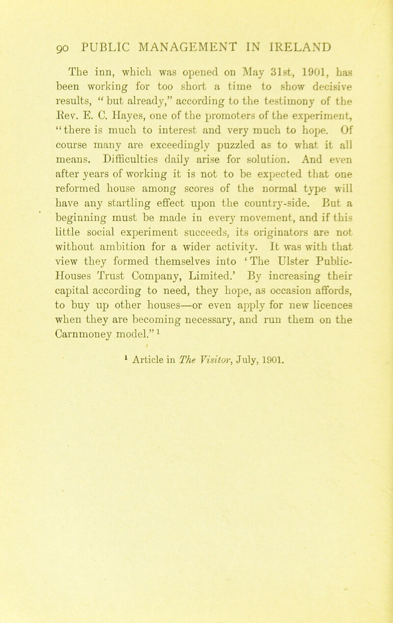 The inn, which was opened on May 31st, 1901, has been working for too short a time to show decisive results, “ but already,” according to the testimony of the Rev. E. C. Hayes, one of the promoters of the experiment, “there is much to interest and very much to hope. Of course many are exceedingly puzzled as to what it all means. Difficulties daily arise for solution. And even after years of working it is not to be expected that one reformed house among scores of tbe normal type will have any startling effect upon the country-side. But a beginning must be made in every movement, and if this little social experiment succeeds, its originators are not without ambition for a wider activity. It was with that view they formed themselves into ‘ The Ulster Public- Houses Trust Company, Limited.’ By increasing their capital according to need, they hope, as occasion affords, to buy up other houses—or even apply for new licences when they are becoming necessary, and run them on the Carnmoney model.” ^ * Article in The Visitoi\ July, 1901.