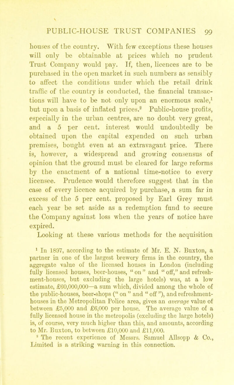 houses of the country. With few exceptions these houses will only be obtainable at prices which no prudent Trust Company wonid pay. If, then, licences are to be purchased in the open market in such numbers as sensibly to affect the conditions under which the retail drink traffic of the country is conducted, the financial transac- tions will have to be not only upon an enormous scale,^ but upon a basis of inflated prices.^ Public-house profits, especially in the urban centres, are no doubt very great, and a 5 per cent, interest would undoubtedly be obtained upon the capital expended on such urban premises, bought even at an extravagant price. There is, however, a widespread and growing consensus of opinion that the ground must be cleared for large reforms by the enactment of a national time-notice to every licensee. Prudence would therefore suggest that in the case of every licence acquired by purchase, a sum far in excess of the 5 per cent, proposed by Earl Grey must each year be set aside as a redemption fund to secure the Company against loss when the years of notice have expired. Looking at these various methods for the acquisition * In 1897, according to the estimate of Mr. E. N. Buxton, a partner in one of the largest brewery firms in the country, the aggregate value of the licensed houses in London (including fully licensed houses, beer-houses, “ on ” and “ off,” and refresh- ment-houses, but excluding the large hotels) was, at a low estimate, £60,000,000—a sum which, divided among the whole of the public-houses, beer-shops (“ on ” and “ off ”), and refreshment- houses in the Metropolitan Police area, gives an average value of between £5,000 and £6,000 per house. The average value of a fully licensed house in the metropolis (excluding the large hotels) is, of course, very much higher than this, and amounts, according to Mr. Buxton, to between £10,000 and £11,000. ^ The recent experience of Messrs. Samuel Allsopp &, Co., Idmited is a striking warning in this connection.