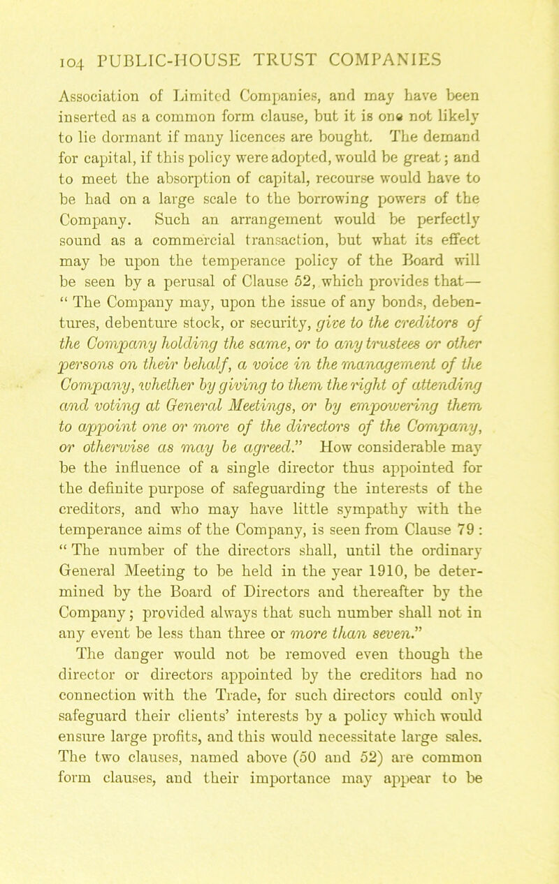Association of Limited Companies, and may have been inserted as a common form clause, but it is on« not likely to lie dormant if many licences are bought. The demand for capital, if this policy were adopted, would be great; and to meet the absorption of capital, recourse would have to be had on a large scale to the borrowing powers of the Company. Such an arrangement would be perfectly sound as a commercial transaction, but what its effect may be upon the temperance policy of the Board will be seen by a perusal of Clause 52, which provides that— “ The Company may, upon the issue of any bonds, deben- tures, debenture stock, or security, give to the creditors of the Comjpany holding the same, or to any trustees or other ^persons on their behalf, a voice in the management of tloe Company, whether by giving to them the right of attending and voting at General Meetings, 07’ by empowering them to appoint one or more of the directors of the Company, or othervjise as may be agreed. How considerable may be the influence of a single director thus appointed for the definite purpose of safeguarding the intere.sts of the creditors, and who may have little sympathy with the temperance aims of the Company, is seen from Clause 79 : “ The number of the directors shall, until the ordinary General Meeting to be held in the year 1910, be deter- mined by the Board of Directors and thereafter by the Company; provided always that such number shall not in any event be less than three or more titan seven. The danger would not be removed even though the director or directors appointed by the creditors had no connection with the Trade, for such directors could only safeguard their clients’ interests by a policy which would ensure large profits, and this would necessitate large sales. The two clauses, named above (50 and 52) are common form clauses, and their importance may appear to be