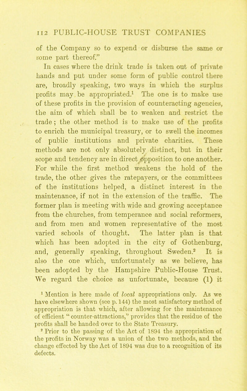 of the Company so to expend or disburse the same or some part thereof.” In cases where the drink trade is taken out of private hands and put under some form of public control there are, broadly speaking, two ways in which the surplus profits may be appropriated.^ The one is to make use of these profits in the provision of counteracting agencies, the aim of which shall be to weaken and restrict the trade; the other method is to make use of the profits to enrich the municipal treasury, or to swell the incomes of public institutions and private charities. These methods are not only absolutely distinct, but in their scope and tendency are in direct^d'pposition to one another. For while the first method weakens the hold of the trade, the other gives the ratepayers, or the committees of the institutions helped, a distinct interest in the maintenance, if not in the extension of the traffic. The former plan is meeting with wide and growing acceptance from the churches, from temperance and social reformers, and from men and women representative of the most varied schools of thought. The latter plan is that which has been adopted in the city of Gothenburg, and, generally speaking, throughout Sweden.® It is also the one which, unfortunately as we beHeve, has been adopted by the Hampshire Public-House Trust. We regard the choice as unfortunate, because (1) it * Mention is here made of local appropriations only. As we have elsewhere shown (see p. 144) the most satisfactory method of appropriation is that which, after allowing for the maintenance of efficient “ counter-attractions,” provides that the residue of the profits shall be handed over to the State Treasury. * Prior to the passing of the Act of 1894 the appropriation of the profits in Norway w'as a union of the two methods, and the change effected by the Act of 1894 w’as due to a recognition of its defects,,