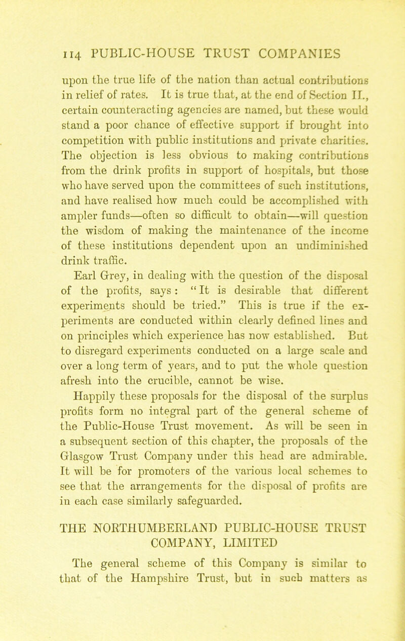 upon the true life of the nation than actual contributions in relief of rates. It is true that, at the end of Section II., certain counteracting agencies are named, but these would stand a poor chance of effective support if brought into competition with public institutions and private charities. The objection is less obvious to making contributions from the drink profits in support of hospitals, but tho.se who have served upon the committees of such institutions, and have realised how much could be accomplished with ampler funds—often so diflScult to obtain—will que.stion the wisdom of making the maintenance of the income of these institutions dependent upon an undimini.shed drink traffic. Earl Grey, in dealing with the question of the disposal of the profits, says: “ It is desirable that different experiments should be tried.” This is true if the ex- periments are conducted within clearly defined lines and on principles which experience has now established. But to disregard experiments conducted on a large scale and over a long term of years, and to put the whole question afresh into the crucible, cannot be wise. Happily these proposals for the disposal of the surplus profits form no integral part of the general scheme of the Public-House Trust movement. As will be seen in a subsequent section of this chapter, the proposals of the Glasgow Trust Company under this head are admirable. It will be for promoters of the various local schemes to see that the arrangements for the disposal of profits are in each case similarly safeguarded. THE NORTHUMBERLAND PUBLIC-HOUSE TRUST COMPANY, LIMITED The general scheme of this Company is similar to that of the Hampshire Trust, but in such matters as