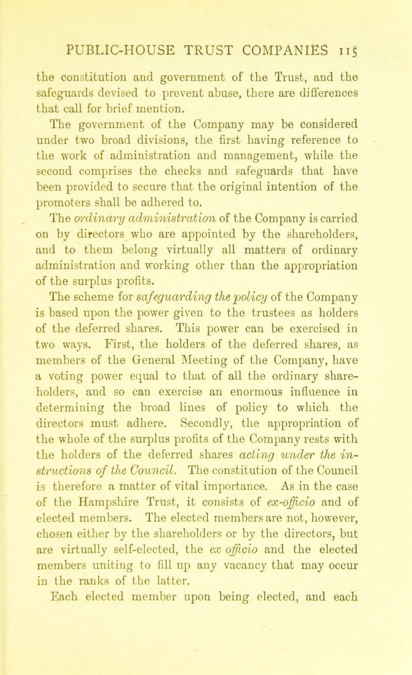 the constitution and government of the Trust, and the safeguards devised to prevent abuse, there are differences that call for brief mention. The government of the Company may be Considered under two broad divisions, the first having reference to the work of administration and management, while the second comprises the checks and safeguards that have been provided to secure that the original intention of the promoters shall be adhered to. The m'dinai'y administration of the Company is carried on by directors who are appointed by the shareholders, and to them belong virtually all matters of ordinary administration and working other than the appropriation of the surplus profits. The scheme for safeguarding the 'policy of the Company is based upon the power given to the trustees as holders of the deferred shares. This power can be exercised in two ways. First, the holders of the deferred shares, as members of the General IMeeting of the Company, have a voting power equal to that of all the ordinary share- holders, and so can exercise an enormous influence in determining the broad lines of policy to which the directors must adhere. Secondly, the appropriation of the whole of the suiq)lus profits of the Company rests with the holders of the deferred shares acting under the in- structions of the Council. The constitution of the Council is therefore a matter of vital importance. As in the case of the Hampshire Trust, it consists of ex-ofhcio and of elected members. The elected members are not, however, chosen either by the shareholders or by the directors, but are virtually self-elected, the ex officio and the elected members uniting to fill up any vacancy that may occur in the ranks of the latter. Each elected member upon being elected, and each