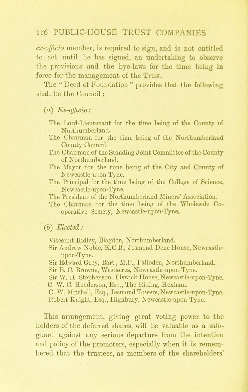 ex-officio member, is required to sign, and is not entitled to act until he has signed, an undertaking to observe the provisions and the bye-laws for the time being in force for the management of the Trust. The “ Deed of P'oundation ” provides that the following shall be the Council: (ft) Ex-officio: The Lord-Lieutenant for the time being of the County of N orthumberland. The Chairman for the time being of the Northumberland County Council. The Chairman of the Standing Joint Committee of the County of Northumberland. The Mayor for the time being of the City and County of N ewcastle-upon-Tyne. The Principal for the time being of the College of Science, N ewcastle-upon-Tyne. The President of the Northumberland ^Miners’ Association. The Chairman for the time being of the 'Wholesale Co- operative Society, Newcastle-upon-Tyne. (6) Elected: Viscount Ptidley, Blagdon, Northumberland. Sir Andrew Noble, K.C.B., Jesmond Dene House, Newcastle- upon-Tyne. Sir Edward Grey, Bart., M.P., Falloden, Northumberland. Sir B. C. Browne, Westacres, Newcastle-upon-Tyne. Sir W. H. Stephenson, Elswick House, Newcastle-upon-Tyne. C. W. C. Henderson, Esq., The Riding, Hexham. C. W. Mitchell, Esq., Jesmond Towers, Newcastle-upon-Tyne. Robert Knight, Esq., Highbury, Newcastle-upon-Tyne. This arraugement, giving great voting power to the holders of the deferred shares, will be valuable as a safe- guard against any serious departure from the intention and policy of the promoters, especially when it is remem- bered that the trustees, as members of the shareholders’