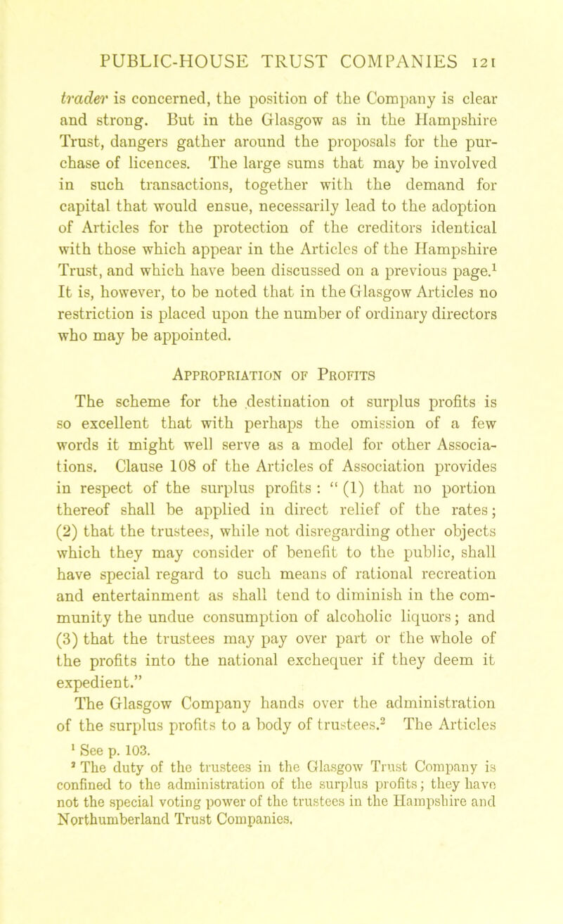 trader is concerned, the position of the Company is clear and strong. But in the Glasgow as in the Hampshire Trust, dangers gather around the proposals for the pur- chase of licences. The large sums that may be involved in such transactions, together with the demand for capital that would ensue, necessarily lead to the adoption of Articles for the protection of the creditors identical with those which appear in the Articles of the Hampshire Trust, and which have been discussed on a previous page.^ It is, however, to be noted that in the Glasgow Articles no restriction is placed upon the number of ordinary directors who may be appointed. Appropriation of Profits The scheme for the destination ot surplus profits is so excellent that with perhaps the omission of a few words it might well serve as a model for other Associa- tions. Clause 108 of the Articles of Association provides in respect of the surplus profits : “ (1) that no portion thereof shall be applied in direct relief of the rates; (2) that the trustees, while not disregarding other objects which they may consider of benefit to the public, shall have special regard to such means of rational recreation and entertainment as shall tend to diminish in the com- munity the undue consumption of alcoholic liquors; and (3) that the trustees may pay over part or the whole of the profits into the national exchequer if they deem it expedient.” The Glasgow Company hands over the administration of the surplus profits to a body of trustees.^ The Articles ' See p. 103. ’ The duty of the trustees in the Glasgow Trust Company is confined to the administration of the surplus profits; they have not the special voting power of the trustees in the Hampshire and Northumberland Trust Companies.