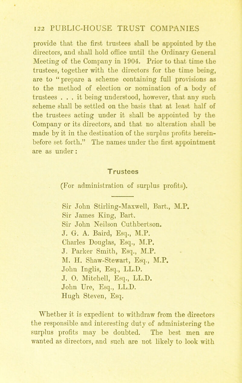 provide that the first trustees shall be appointed by the directors, and shall hold office until the Ordinary General Meeting of the Company in 1904, Prior to that time the trustees, together with the directors for the time being, are to “prepare a scheme containing full provisions as to the method of election or nomination of a body of trustees ... it being understood, however, that any such scheme shall be settled on the basis that at least half of the trustees acting under it shall be appointed by the Company or its directors, and that no alteration shall be made by it in the destination of the surplus profits herein- before set forth.” The names under the first appointment are as under: T rustees (For administration of surplus profits). Sir John Stirling-Maxwell, Bart., M.P. Sir James King, Bart, Sir John Neilson Cuthbertson. J. G. A. Baird, Esq., M.P. Charles Douglas, Esq., M.P. J. Parker Smith, Esq., M.P. M. H, Shaw-Stewart, Esq., M.P. John Inglis, Esq., LL.D. J. 0. Mitchell, Esq., LL.D. John Ure, Esq., LL.D. Hugh Steven, Esq. Whether it is expedient to withdraw from the directors the responsible and intei'esting duty of administering the surplus profits may be doubted. The best men are wanted as directors, and such are not likely to look with