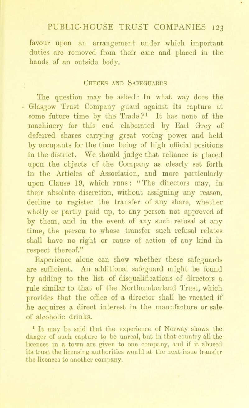 favour upon an arrangement under which important duties are removed from their care and placed in the hands of an outside body. Checks and Safeguards The question may be asked: In what way docs the ' Glasgow Trust Company guard against its capture at some future time by the Trade ? ^ It has none of the machinery for this end elaborated by Earl Grey of deferred shares carrying great voting power and held by occupants for the time being of high official positions in the district. We should judge that reliance is placed upon the objects of the Company as clearly set forth in the Articles of Association, and more particularly upon Clause 19, which runs: “The directors may, in their absolute discretion, without assigning any reason, decline to register the transfer of any share, whether wholly or partly paid up, to any person not approved of by them, and in the event of any such refusal at any time, the person to whose transfer such refusal relates shall have no right or cause of action of any kind in respect thereof.” Experience alone can show whether these safeguards are sufficient. An additional safeguard might be found by adding to the list of disqualifications of directors a rule similar to that of the Northumberland Trust, which provides that the office of a director shall be vacated if he acquires a direct interest in the manufacture or sale of alcoholic drinks. * It may be said that the experience of Norway shows the danger of such capture to bo unreal, but in that country all the licences in a town are given to one company, and if it abused its trust the licensing authorities would at the next Issue transfer the licences to another company.