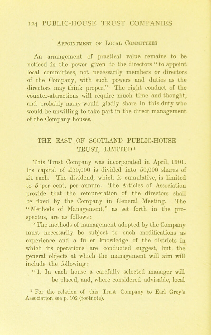 ArroiNTMENT OK Local CoMMirrEES An arrangement of practical value remains to be noticed in the power given to the directors “ to appoint local committees, not necessarily members or directors of the Company, with such powers and duties as the directors may think proper.” The right conduct of the counter-attractions will require much time and thought, and probably many would gladly share in this duty who would be unwilling to take part in the direct management of the Company houses. THE EAST OF SCOTLAND PUBLIC-HOUSE TRUST, LIMITED 1 This Trust Company was incorporated in April, 1901. Its capital of £50,000 is divided into 50,000 shares of £1 each. The dividend, which is cumulative, is limited to 5 per cent, per annum. The Articles of Association provide that the remuneration of the directors shall be fixed by the Company in General Meeting. The “Methods of JManagement,” as set forth in the pro- spectus, are as follows; “ The methods of management adopted by the Company must necessarily be subject to such modifications as experience and a fuller knowledge of the districts in which its operations are conducted suggest, but. the general objects at which the management will aim will include the following: “1. In each house a carefully selected manager will be placed, and, where considered advLable, local ' For the relation of this Trust Company to Earl Grey’s Association see p. 102 (footnote).