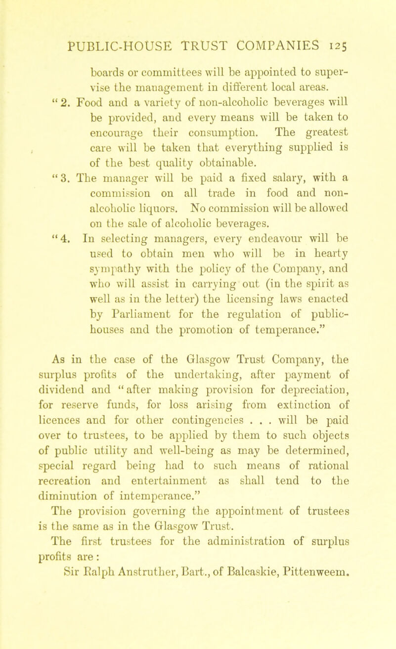 boards or committees will be appointed to super- vise the management in different local areas. “ 2. Food and a variety of non-alcoholic beverages will be provided, and every means will be taken to encourage their consumption. The greatest care will be taken that everything supplied is of the best quality obtainable. “ 3, The manager will be paid a fixed salary, with a commission on all trade in food and non- alcoholic liquors. No commission will be allowed on the sale of alcoholic beverages. “ 4. In selecting managers, every endeavour will be used to obtain men who will be in hearty sympathy with the policy of the Company, and who will assist in carrying out (in the spirit as well as in the letter) the licensing laws enacted by Parliament for the regulation of public- houses and the promotion of temperance.” As in the case of the Glasgow Trust Company, the surplus profits of the undertaking, after payment of dividend and “after making provision for depreciation, for reserve funds, for loss arising from extinction of licences and for other contingencies . . . will be paid over to trustees, to be apjfiied by them to such objects of public utility and well-being as may be determined, special regard being had to such means of rational recreation and entertainment as shall tend to the diminution of intemperance.” The provision governing the appointment of trustees is the same as in the Glasgow Trust. The first trustees for the administration of surplus profits are: Sir Ralph Anstruther, Bart., of Balcaskie, Pittenweem.