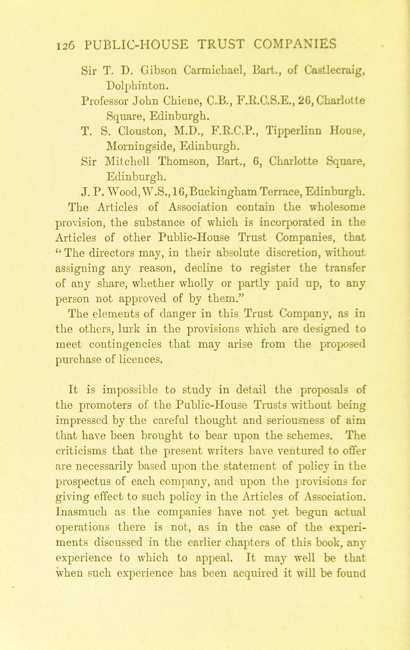 Sir T. D. Gibson Carmichael, Bart,, of Castlecraig, Dolphinton. Professor John Cbiene, C.B., P'.R.C.S.E., 26, Charlotte Square, Edinburgh. T. S. Clouston, M.D., P'.R.C.P., Tipperlinn House, Morningside, Edinburgh. Sir Mitchell Thomson, Bart., 6, Charlotte Square, Edinburgh. J. P. Wood, W.S., 16,Buckingham Terrace, Edinburgh. The Articles of Association contain the wholesome provision, the substance of which is incorporated in the Articles of other Public-House Trust Companies, that “ The directors may, in their absolute discretion, without assigning any reason, decline to register the transfer of any share, whether wholly or partly paid up, to any person not approved of by them.” The elements of danger in this Trust Company, as in the others, lurk in the provisions which are designed to meet contingencies that may arise from the proposed purchase of licences. It is impossible to study in detail the proposals of the promoters of the Public-House Trusts without being impressed by the careful thought and seriousness of aim that have been brought to bear upon the schemes. The criticisms that the present writers have ventured to offer are necessarily based upon the statement of policy in the prospectus of each company, and upon the provisions for giving effect to such policy in the Articles of Association. Inasmuch as the companies have not yet begun actual operations there is not, as in the case of the experi- ments discussed in the earlier chapters of this book, any experience to which to appeal. It may well be that when such experience has been acquired it will be found