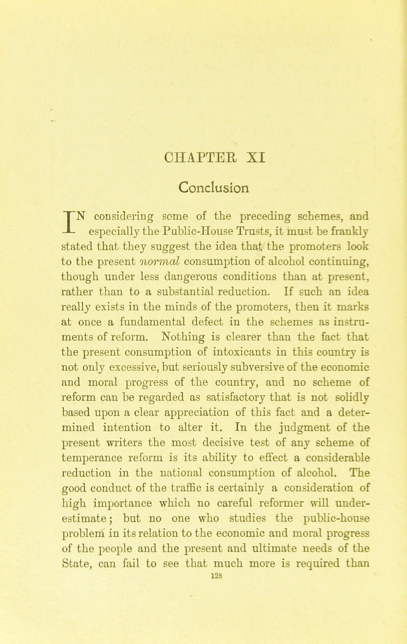 CnAPTER XI Conclusion IN considering some of the preceding schemes, and especially the Puhlic-House Trusts, it inast be frankly stated that they suggest the idea that the promoters look to the present normal consumption of alcohol continuing, though under less dangerous conditions than at present, rather than to a substantial reduction. If such an idea really exists in the minds of the promoters, then it marks at once a fundamental defect in the schemes as instru- ments of reform. Nothing is clearer than the fact that the present consumption of intoxicants in this country is not only excessive, but seriously subversive of the economic and moral progress of the country, and no scheme of reform can be regarded as satisfactory that is not solidly based upon a clear appreciation of this fact and a deter- mined intention to alter it. In the judgment of the present writers the most decisive test of any scheme of temperance reform is its ability to effect a considerable reduction in the national consumption of alcohol. The good conduct of the traffic is certainly a considei'ation of high importance which no careful reformer will under- estimate ; hut no one who studies the public-house problerh in its relation to the economic and moral progress of the people and the present and ultimate needs of the State, can fail to see that much more is required than