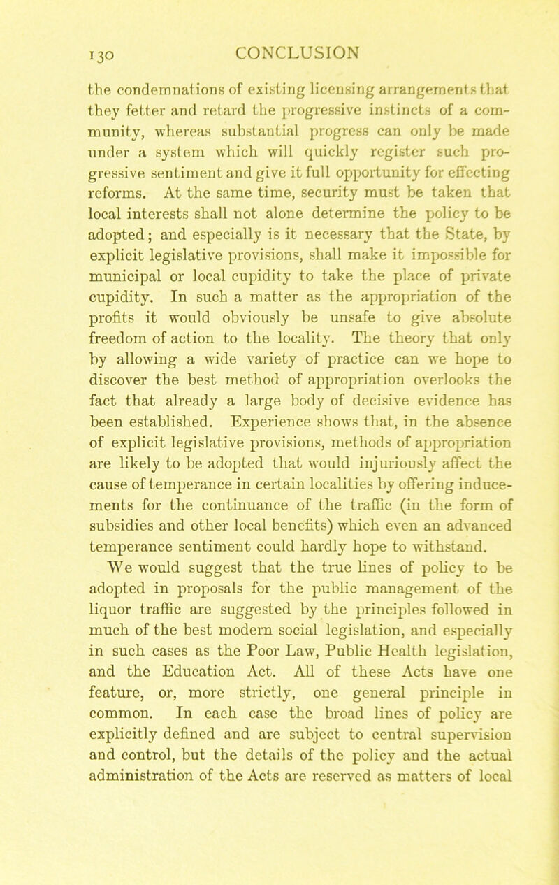 the condemnations of existing licensing arrangements that they fetter and retard the progressive instincts of a com- munity, whereas substantial progress can only be meide under a system which will quickly register such pro- gressive sentiment and give it full opporiunity for effecting reforms. At the same time, security must be taken that local interests shall not alone determine the policy to be adopted; and especially is it necessary that the State, by explicit legislative provisions, shall make it impossible for municipal or local cupidity to take the place of private cupidity. In such a matter as the appropriation of the profits it would obviously be unsafe to give absolute freedom of action to the locality. The theory that only by allowing a wide variety of practice can we hope to discover the best method of appropriation overlooks the fact that already a large body of decisive evidence has been established. Experience shows that, in the absence of explicit legislative provisions, methods of appropriation are likely to be adopted that would injuriously affect the cause of temperance in certain localities by offering induce- ments for the continuance of the traffic (in the form of subsidies and other local benefits) which even an advanced temperance sentiment could hardly hope to withstand. We would suggest that the true lines of policy to be adopted in proposals for the public management of the liquor traffic are suggested by the principles followed in much of the best modern social legislation, and especially in such cases as the Poor Law, Public Health legislation, and the Education Act. All of these Acts have one feature, or, more strictly, one general principle in common. In each case the broad lines of policy are explicitly defined and are subject to central supervision and control, but the details of the policy and the actual administration of the Acts are reserved as matters of local
