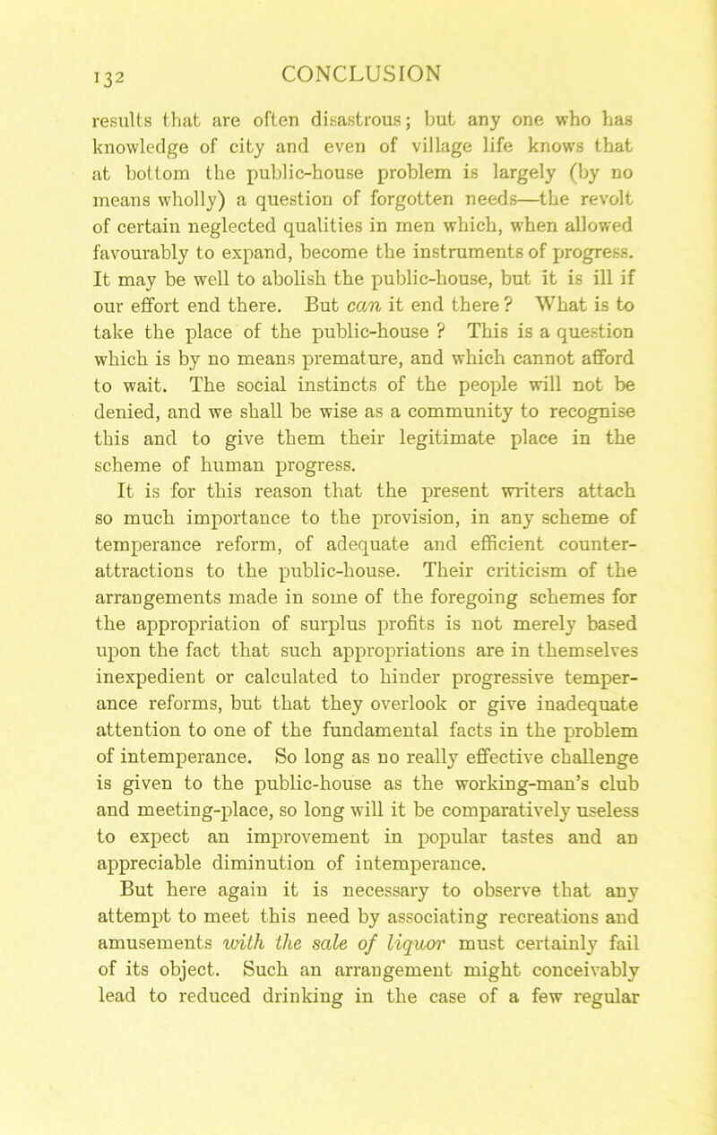 results that are often disastrous; but any one who has knowledge of city and even of village life knows that at bottona the public-house problem is largely (by no means wholly) a question of forgotten needs—the revolt of certain neglected qualities in men which, when allowed favourably to expand, become the instruments of progress. It may be well to abolish the public-house, but it is ill if our effort end there. But can it end there ? What is to take the place of the public-house ? This is a question which is by no means premature, and which cannot afford to wait. The social instincts of the people will not be denied, and we shall be wise as a community to recognise this and to give them their legitimate place in the scheme of human progress. It is for this reason that the present writers attach so much importance to the provision, in any scheme of temperance reform, of adequate and efficient counter- attractions to the public-house. Their criticism of the arrangements made in some of the foregoing schemes for the appropriation of surplus profits is not merely based upon the fact that such appropriations are in themselves inexpedient or calculated to hinder progressive temper- ance reforms, but that they overlook or give inadequate attention to one of the fundamental facts in the problem of intemperance. So long as no really effective challenge is given to the public-house as the working-man’s club and meeting-place, so long will it be comparatively useless to expect an improvement in popular tastes and an appreciable diminution of intemperance. But here again it is necessaiy to observe that any attempt to meet this need by associating recreations and amusements with the sale of liquor must certainly fail of its object. Such an arrangement might conceivably lead to reduced drinking in the case of a few regular