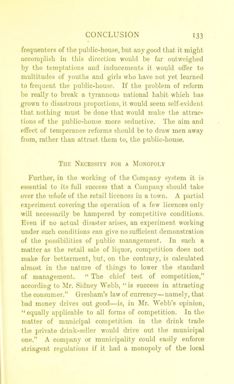 frequenters of the public-house, but any good that it might accomplish in this direction would be far outweighed by the temptations and inducements it would offer to multitudes of youths and girls who have not yet learned to frequent the public-house. If the problem of reform be really to break a tyrannous national habit which has grown to disastrous proportions, it would seem self-evident that nothing must be done that would make the attrac- tions of the public-house more seductive. The aim and effect of temperance reforms should be to draw men away from, rather than attract them to, the public-house. The Necessity for a Monopoly Further, in the working of the Company system it is essential to its full success that a Company should take over the whole of the retail licences in a town. A partial experiment covering the operation of a few licences only will necessarily be hampered by competitive conditions. Even if no actual disaster arises, an experiment working under such conditions can give no sufficient demonstration of the possibilities of public management. In such a matter as the retail sale of liquoi’, competition does not make for betterment, but, on the contrary, is calculated almost in the nature of things to lower the standard of management. “ The chief test of competition,” according to Mr. Sidney Webb, “ is success in attracting the consumer.” Gresham’s law of currency—namely, that bad money drives out good—is, in Mr. Webb’s opinion, “ equally applicable to all forms of competition. In the matter of municipal competition in the drink trade the private drink-seller would drive out the municipal one.” A company or municipality could easily enforce stringent regulations if it had a monopoly of the local