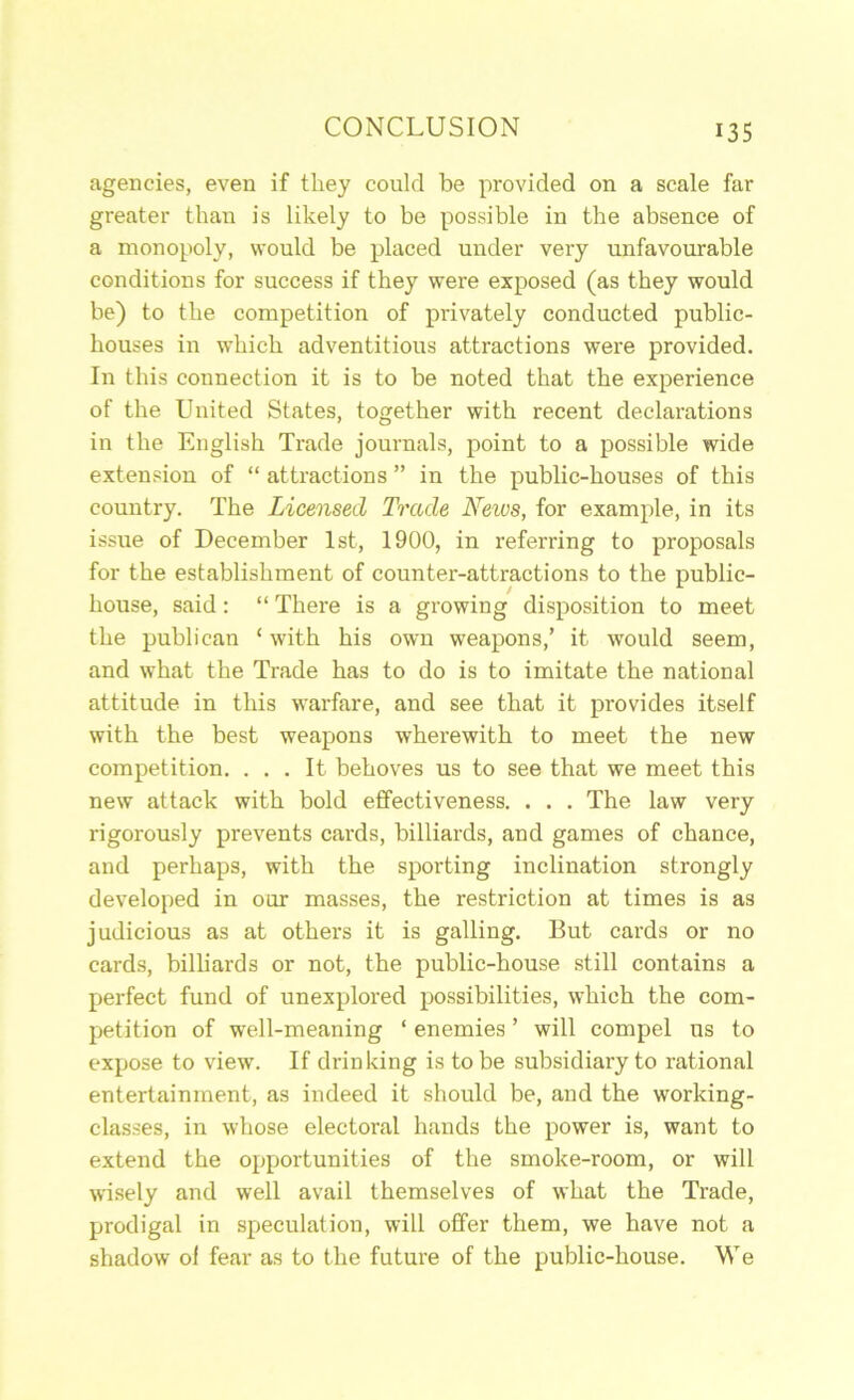 agencies, even if they could be provided on a scale far greater than is likely to be possible in the absence of a monopoly, would be placed under very unfavourable conditions for success if they were exposed (as they would be) to the competition of privately conducted public- houses in which adventitious attractions were provided. In this connection it is to be noted that the experience of the United States, together with recent declarations in the English Trade journals, point to a possible wide extension of “ attractions ” in the public-houses of this country. The Licensed Trade News, for example, in its issue of December 1st, 1900, in referring to proposals for the establishment of counter-attractions to the public- house, said: “ There is a growing disposition to meet the publican ‘ with his own weapons,’ it would seem, and what the Trade has to do is to imitate the national attitude in this warfare, and see that it provides itself with the best weapons wherewith to meet the new competition. ... It behoves us to see that we meet this new attack with bold effectiveness. . . . The law very rigorously prevents cards, billiards, and games of chance, and perhaps, with the sporting inclination strongly developed in our masses, the restriction at times is as judicious as at others it is galling. But cards or no cards, billiards or not, the public-house still contains a perfect fund of unexplored possibilities, which the com- petition of w'ell-meaning ‘ enemies ’ will compel us to expose to view. If drinking is to be subsidiary to rational entertainment, as indeed it should be, and the working- classes, in whose electoral hands the power is, want to extend the opportunities of the smoke-room, or will wisely and well avail themselves of what the Trade, prodigal in speculation, will offer them, we have not a shadow ol fear as to the future of the public-house. We