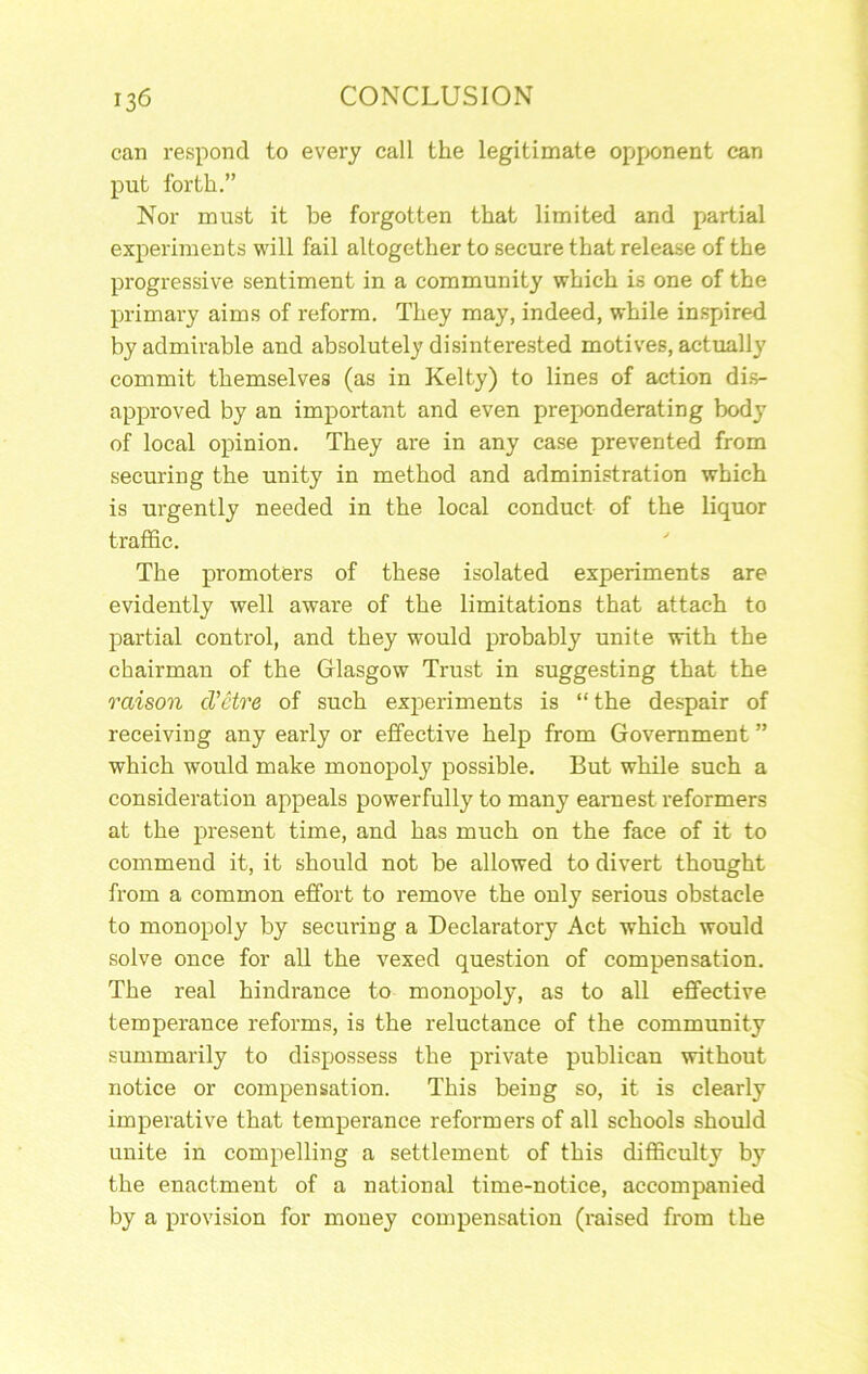 can respond to every call the legitimate opfK»nent can put forth.” Nor must it be forgotten that limited and partial experiments will fail altogether to secure that release of the progressive sentiment in a community which is one of the primary aims of reform. They may, indeed, while inspired by admirable and absolutely disinterested motives, actually commit themselves (as in Kelty) to lines of action di.s- approved by an important and even preponderating body of local opinion. They are in any case prevented from securing the unity in method and administration which is urgently needed in the local conduct of the liquor traffic. The promoters of these isolated experiments are evidently well aware of the limitations that attach to partial control, and they would probably unite with the chairman of the Glasgow Trust in suggesting that the raison d'etre of such experiments is “ the despair of receiving any early or effective help from Government ” which would make monopoly possible. But while such a consideration appeals powerfully to many earnest reformers at the present time, and has much on the face of it to commend it, it should not be allowed to divert thought from a common effort to remove the only serious obstacle to monopoly by securing a Declaratory Act which would solve once for all the vexed question of compensation. The real hindrance to monopoly, as to all effective temperance reforms, is the reluctance of the community summarily to dispossess the private publican without notice or compensation. This being so, it is clearly imperative that temperance reformers of all schools should unite in compelling a settlement of this difficulty by the enactment of a national time-notice, accompanied by a provision for money compensation (raised from the
