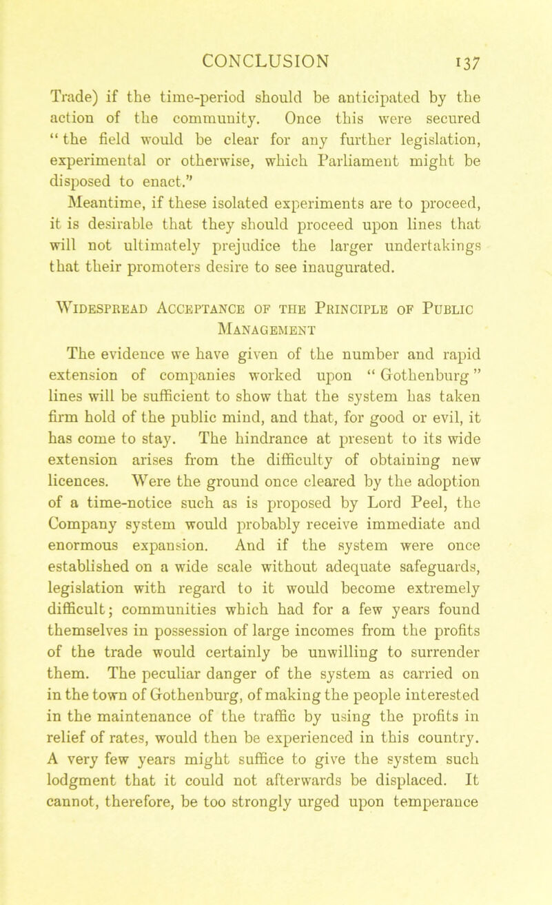 Trade) if the time-period should be anticipated by the action of the community. Once this were secured “ the field would be clear for any further legislation, experimental or otherwise, which Parliament might be disposed to enact,” Meantime, if these isolated experiments are to proceed, it is desirable that they should proceed upon lines that will not ultimately prejudice the larger undertakings that their promoters desire to see inaugurated. Widespread Acceptance of the Principle of Public Management The evidence we have given of the number and rapid extension of companies worked upon “ Gothenburg ” lines will be sufficient to show that the system has taken firm hold of the public mind, and that, for good or evil, it has come to stay. The hindrance at present to its wide extension arises from the difficulty of obtaining new licences. Were the ground once cleared by the adoption of a time-notice such as is proposed by Lord Peel, the Company system would probably receive immediate and enormous expansion. And if the system were once established on a wide scale without adequate safeguards, legislation with regard to it would become extremely difficult; communities which had for a few years found themselves in possession of large incomes from the profits of the trade would certainly be unwilling to surrender them. The peculiar danger of the system as carried on in the town of Gothenburg, of making the people interested in the maintenance of the traffic by using the profits in relief of rates, would then be experienced in this country. A very few years might suffice to give the system such lodgment that it could not afterwards be displaced. It cannot, therefore, be too strongly urged upon temperance