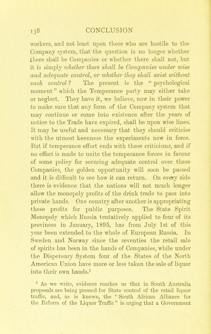 workers, and not least upon those who are hostile to the Company system, that the question is no longer whether there shall be Companies or whether there shall not, but it is simply luhdher there shall be Companies under wise and adequate control, or whether they shall exist withoxd such control ? The present is the “ j)syehological moment ” which the Temperance party may either take or neglect. They have it, we believe, now in their power to make sure that any form of the Company system that may continue or come into existence after the years of notice to the Trade have expired, shall be upon wise lines. It may be useful and necessary that they should criticise with the utmost keenness the experiments now in force. But if temperance effort ends with these criticisms, and if no effort is made to unite the temperance forces in favour of some policy for securing adequate control over these Companies, the golden opportunity will soon be passed and it is difficult to see how it can return. On every side there is evidence that the nations will not much longer allow the monopoly profits of the drink trade to pass into private hands. One country after another is appropriating these profits for public purposes. The State Spirit Monopoly which Eussia tentatively applied to four of its provinces in January, 1895, has from July 1st of this year been extended to the whole of European Eussia. In Sweden and Norway since the seventies the retail sale of spirits has been in the hands of Companies, while under the Dispensary System four of the States of the North American Union have more or less taken the sale of liquor into their own hands.^ ' As we write, evidence reaches us that in South Australia proposals are being pressed for State control of the retail liquor traffic, and, as is known, the “ South African Alliance for the Reform of the Liquor Traffic ” is urging that a Government