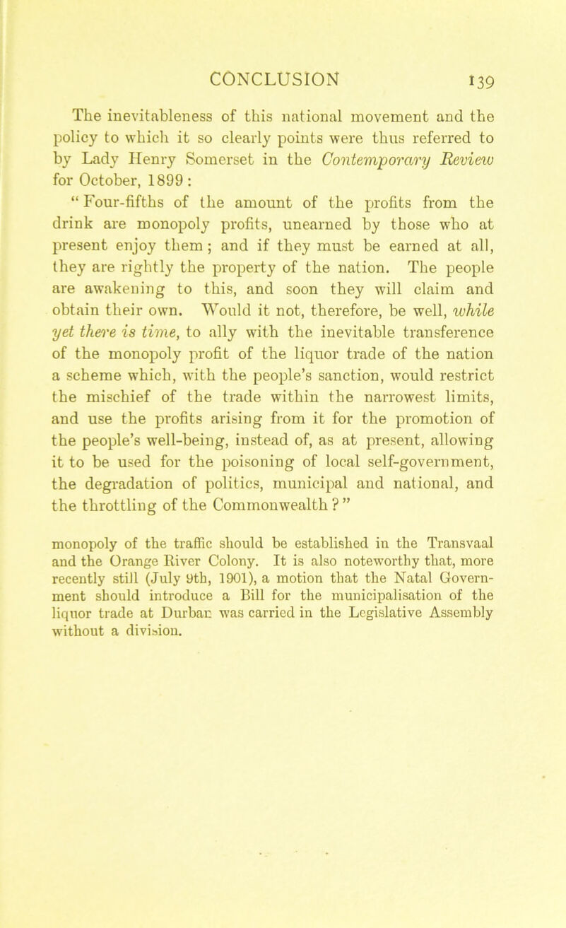 The inevitableness of this national movement and the policy to whicli it so clearly points were thus referred to by Lady Henry Somerset in the Contemporary Review for October, 1899 : “ Four-fifths of the amount of the profits from the drink are monopoly profits, unearned by those who at present enjoy them; and if they must be earned at all, they are rightly the property of the nation. The people are awakening to this, and soon they will claim and obtain their own. Would it not, therefore, be well, while yet there is time, to ally with the inevitable transference of the monopoly profit of the liquor trade of the nation a scheme which, with the people’s sanction, would restrict the mischief of the trade within the narrowest limits, and use the profits arising from it for the promotion of the people’s well-being, instead of, as at present, allowing it to be used for the poisoning of local self-government, the degradation of politics, municipal and national, and the throttling of the Commonwealth ? ” monopoly of the traffic should be established in the Transvaal and the Orange Eiver Colony. It is also noteworthy that, more recently still (July yth, 1901), a motion that the Natal Govern- ment should introduce a Bill for the municipalisation of the liquor trade at Durban was carried in the Legislative Assembly without a division.