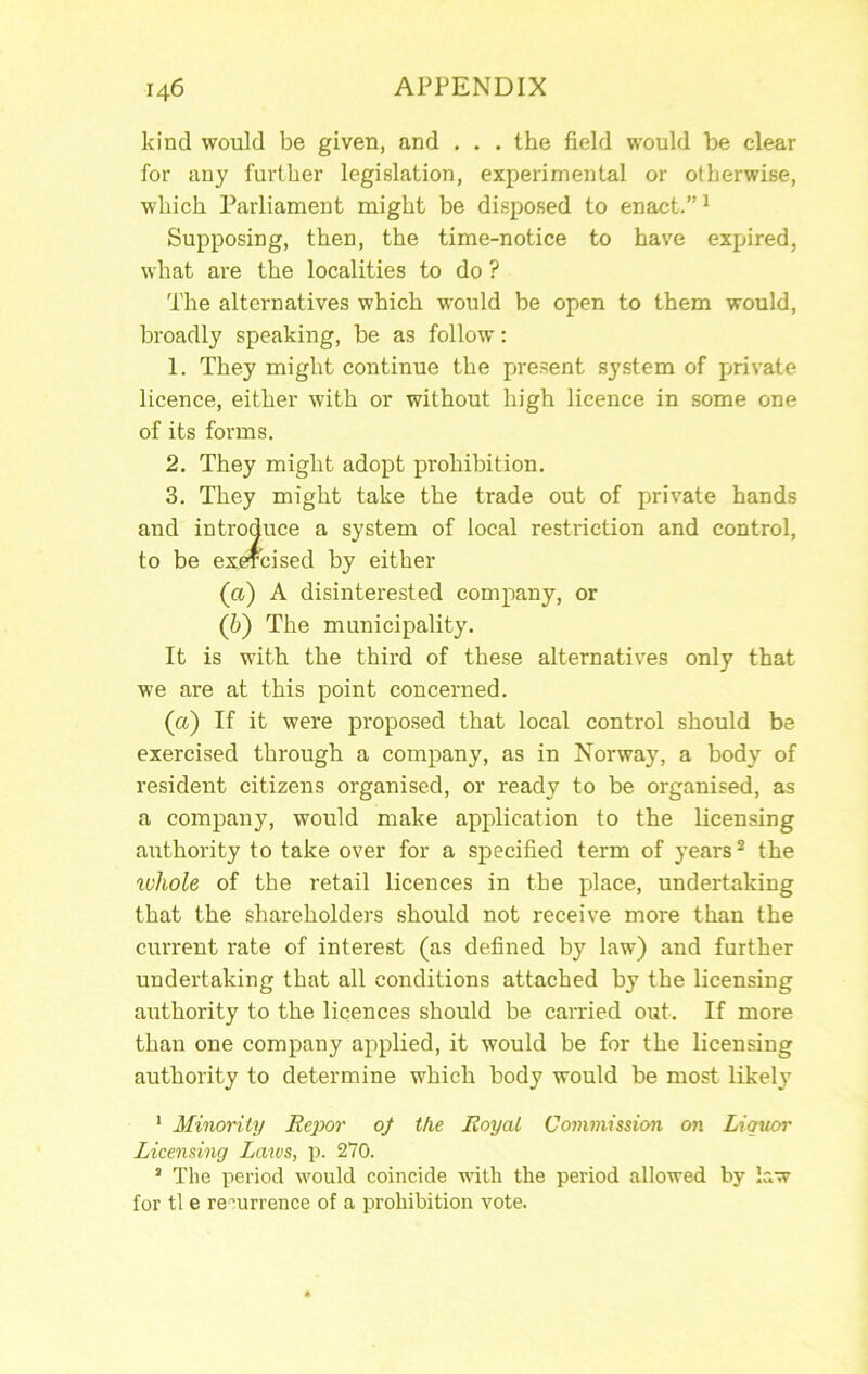 kind would be given, and . . . the field would be clear for any further legislation, experimental or otherwise, which Parliament might be disposed to enact.” ^ Supposing, then, the time-notice to have expired, what are the localities to do ? The alternatives which would be open to them would, broadly speaking, be as follow: 1. They might continue the present system of private licence, either with or without high licence in some one of its forms. 2. They might adopt prohibition. 3. They might take the trade out of private hands of local restriction and control. (а) A disinterested company, or (б) The municipality. It is with the third of these alternatives only that we are at this point concerned. (a) If it were proposed that local control should be exercised through a company, as in Norway, a body of resident citizens organised, or ready to be organised, as a company, would make application to the licensing authority to take over for a specified term of years ^ the ^ohole of the retail licences in the place, undertaking that the shareholders should not receive more than the current rate of interest (as defined by law) and further undertaking that all conditions attached by the licensing authority to the licences should be carried out. If more than one company applied, it would be for the licensing authority to determine which body would be most likely * Minority Repor 0/ the Roy at Co7mnission on Liquor Licensing Laxus, p. 270. ’ The period would coincide with the period allowed by law for tl e re''urrence of a prohibition vote.
