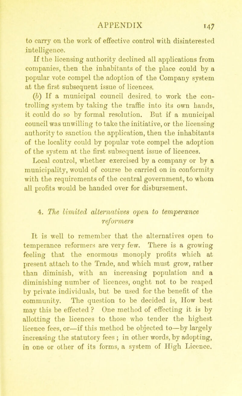 to carry on the work of effective control with disinterested intelligence. If the licensing authority declined all applications from companies, then the inhabitants of the place could by a popular vote compel the adoption of the Company system at the first subsequent issue of licences. (b) If a municipal council desired to work the con- trolling system by taking the traffic into its own hands, it could do so by formal resolution. But if a municipal council was unwilling to take the initiative, or the licensing authority to sanction the application, then the inhabitants of the locality could by popular vote compel the adoption of the system at the first subsequent issue of licences. Local control, whether exercised by a company or by a municipality, would of course be carried on in conformity with the requirements of the central government, to whom all profits would be handed over for disbursement. 4. The limited alternatives open to temperance reformers It is well to remember that the alternativ'es open to temperance reformers are very few. There is a growing feeling that the enormous monoply profits which at present attach to the Trade, and which must grow, rather than diminish, with an increasing population and a diminishing number of licences, ought not to be reaped by private individuals, but be used for the benefit of the community. The question to be decided is. How best may this be effected ? One method of effecting it is by allotting the licences to those who tender the highest licence fees, or—if this method be objected to—by largely increasing the statutory fees ; in other words, by adopting, in one or other of its forms, a system of High Licence.