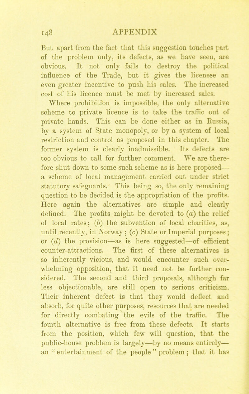 But apart from the fact that this suggestion touches part of the problem only, its defects, as we have seen, are obvious. It not only fails to destroy the political influence of the Trade, but it gives the licensee an even greater incentive to push his sales. The increased cost of his licence must be met by increased sales. Where prohibition is impossible, the only alternative scheme to private licence is to take the traflSc out of private hands. This can be done either as in Eussia, by a system of State monopoly, or by a system of local restriction and control as proposed in this chapter. The former system is clearly inadmissible. Its defects are too obvious to call for further comment. We are there- fore shut down to some such scheme as is here proposed— a scheme of local management carried out under strict statutory safeguards. This being so, the only remaining question to be decided is the appropriation of the profits. Here again the alternatives are simple and clearly defined. The profits might be devoted to (a) the relief of local rates; (b) the subvention of local charities, as, until recently, in Norway ; (c) State or Imperial purposes; or (cZ) the provision—as is here suggested—of eflBcient counter-attractions. The first of these alternatives is so inherently vicious, and would encounter such over- whelming opposition, that it need not be further con- sidered. The second and third proposals, although far less objectionable, are still open to serious criticism. Their inherent defect is that they would deflect and absorb, for quite other purposes, resources that are needed for directly combating the evils of the traffic. The fourth alternative is free from these defects. It starts from the position, which few will question, that the public-house problem is largely—by no means entirely— an “ entertainment of the people ” problem ; that it has