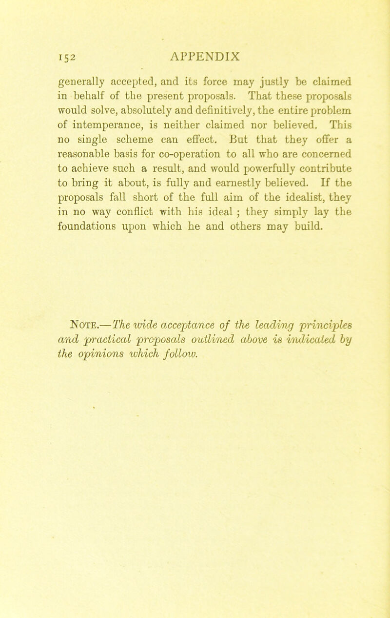 generally accepted, and its force may justly be claimed in behalf of the present proposals. That these propo.sals would solve, absolutely and definitively, the entire problem of intemperance, is neither claimed nor believed. This no single scheme can effect. But that they oflfer a reasonable basis for co-operation to all who are concerned to achieve such a result, and would jjowerfully contribute to bring it about, is fully and earnestly believed. If the proposals fall short of the full aim of the idealist, they in no way conflict with his ideal ; they simply lay the foundations upon which he and others may build. Note.—The wide acceptance of the leading principjles and practical proposals outlined above is indicated by the opinions which folloiu.