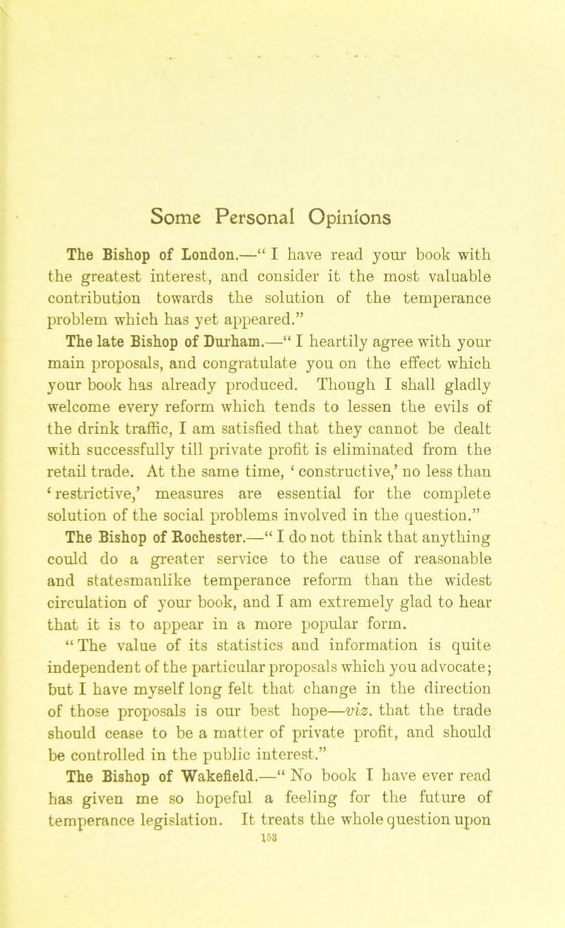 Some Personal Opinions The Bishop of London.—“ I h.ave read your book with the greatest interest, and consider it the most valuable contribution towards the solution of the temperance problem which has yet appeared.” The late Bishop of Durham.—“ I heartily agree with your main proposals, and congratulate you on the effect which your book has already produced. Though I shall gladly welcome every reform which tends to lessen the evils of the drink traflEic, I am satisfied that they cannot be dealt with successfully till private profit is eliminated from the retail trade. At the same time, ‘ constructive,’ no less than ‘ restrictive,’ measures are essential for the complete solution of the social problems involved in the question.” The Bishop of Rochester.—“ I do not think that anything could do a greater service to the cause of reasonable and statesmanlike temperance reform than the widest circulation of your book, and I am extremely glad to hear that it is to appear in a more popular form. “ The value of its statistics and information is quite independent of the particular proposals which you advocate; but I have myself long felt that change in the direction of those proposals is our best hope—viz. that the trade should cease to be a matter of private profit, and should be controlled in the public interest.” The Bishop of Wakefield.—“ No book I have ever read has given me so hopeful a feeling for the future of temperance legislation. It treats the whole question upon