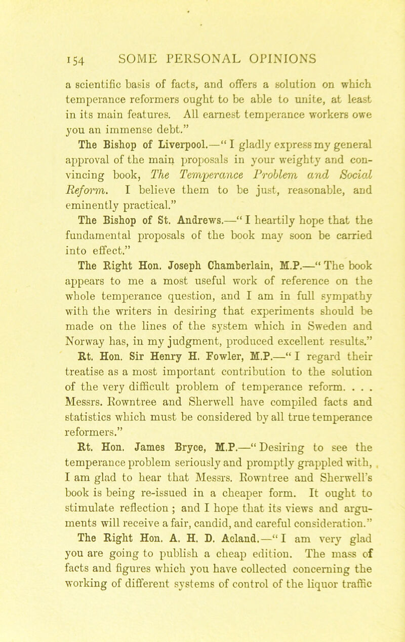 a scientific basis of facts, and offers a solution on which temperance reformers ought to be able to unite, at least in its main features. All earnest temperance workers owe you an immense debt.” The Bishop of Liverpool.—“I gladly express my general approval of the main proposals in your weighty and con- vincing book, The Temperance Problem and Social Reform. I believe them to be just, reasonable, and eminently practical.” The Bishop of St. Andrev's.—“ I heartily hope that the fundamental proposals of the book may soon be carried into effect.” The Eight Hon. Joseph Chamberlain, M.P.—“The book appears to me a most useful work of reference on the whole temperance question, and I am in full sympathy with the writers in desiring that experiments should be made on the lines of the system which in Sweden and Norway has, in my judgment, produced excellent results.” Rt. Hon. Sir Henry H. Fowler, M.P.—“ I regard their treatise as a most important contribution to the solution of the very difficult problem of temperance reform. . . . Messrs. Rowntree and Sherwell have compiled facts and statistics which must be considered by all true temperance reformers.” Rt. Hon. James Bryce, M.P.—“ Desiring to see the temperance problem seriously and promptly grappled with, , I am glad to hear that Messrs. Rowntree and Sherwell’s book is being re-issued in a cheaper form. It ought to stimulate reflection ; and I hope that its views and argu- ments will receive a fair, candid, and careful consideration.” The Eight Hon. A. H. D. Acland.—“I am very glad you are going to publish a cheap edition. The mass of facts and figures which you have collected concerning the working of different systems of control of the liquor traffic