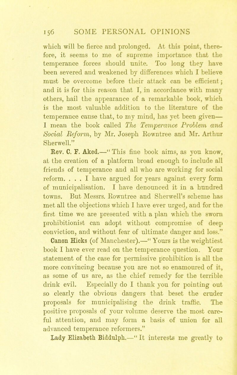 which will be fierce and prolonged. At this point, there- fore, it seems to me of supreme importance that the temperance forces should unite. Too long they have been severed and weakened by differences which I believe must be overcome before their attack can be efficient; and it is for this reason that I, in accordance with many others, hail the appearance of a remarkable book, which is the most valuable addition to the literature of the temperance cause that, to my mind, has yet been given— I mean the book called The Temperance Problem and Social Reform, by Mr. Joseph Rowntree and Mr. Arthur Sherwell.” Rev. C. F. Aked.—“ This fine book aims, as you know, at the creation of a platform broad enough to include all friends of temperance and all who are working for social reform. ... I have argued for years against every form of municipalisation. I have denounced it in a hundred towns. But Messrs. Rowntree and Sherwell’s scheme has met all the objections which I have ever urged, and for the first time we are presented with a plan which the sworn prohibitionist can adopt without compromise of deep conviction, and without fear of ultimate danger and loss.” Canon Hicks (of Manchester).—“ Yours is the weightiest book I have ever read on the temperance question. Your statement of the case for permissive prohibition is all the more convincing because you are not so enamoured of it, as some of us are, as the chief remedy for the terrible drink evil. Especially do I thank you for pointing out so clearly the obvious dangers that beset the cruder proposals for municipalising the drink traffic. The positive proposals of your volume deserve the most care- ful attention, and may form a basis of union for all advanced temperance reformers.” Lady Elizabeth Biddulph.—“ It interests me greatly to