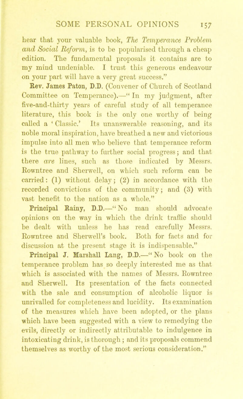 hear that your valuable book, The Temperance Problem and Social Refoi'm, is to be popularised through a cheap edition. The fundamental proposals it contains are to my mind undeniable. I trust this generous endeavour on your part will have a very great success.” Rev. James Paton, D.D. (Convener of Church of Scotland Committee on Temperance).—“ In my judgment, after five-and-thirty years of careful study of all temperance literature, this book is the only one worthy of being called a ‘ Classic.’ Its unanswerable reasoning, and its noble moral inspiration, have breathed a new and victorious impulse into all men who believe that temperance reform is the true pathway to further social progress; and that there are lines, such as tho.se indicated by Messrs. Rowntree and Sherwell, on which such reform can be can-ied: (1) without delay; (2) in accordance with the recorded convictions of the community; and (3) with vast benefit to the nation as a whole.” Principal Rainy, D.D.—“ No man should advocate opinions on the way in which the drink traffic should be dealt with unless he has read carefully Messrs. Rowntree and Sherwell’s book. Both for facts and for discussion at the present stage it is indispensable.” Principal J. Marshall Lang, D.D.—“ No book on the temperance problem has so deeply interested me as that which is associated with the names of Messrs. Rowntree and Sherwell. Its presentation of the facts connected with the sale and consumption of alcoholic liquor is unrivalled for completeness and lucidity. Its examination of the measures which have been adopted, or the plans which have been suggested with a view to remedying the evils, directly or indirectly attributable to indulgence in intoxicating drink, is thorough ; and its proposals commend themselves as worthy of the most serious consideration.”