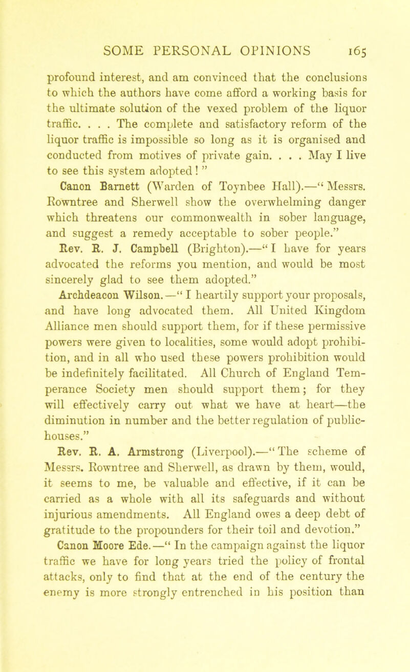 profound interest, and am convinced that the conclusions to which the authors have come afford a working basis for the ultimate solution of the vexed problem of the liquor traffic. . . . The complete and satisfactory reform of the liquor traffic is impossible so long as it is organised and conducted from motives of private gain. . . . May I live to see this system adopted ! ” Canon Barnett (Warden of Toynbee Hall).—“ Messrs. Rowntree and Sherwell show the overwhelming danger which threatens our commonwealth in sober language, and suggest a remedy acceptable to sober people.” Ilev. R. J. Campbell (Brighton).—“ I have for years advocated the reforms you mention, and would be most sincerely glad to see them adopted.” Archdeacon Wilson.—“ I heartily support your proposals, and have long advocated them. All United Kingdom Alliance men should support them, for if these permissive powers were given to localities, some would adopt prohibi- tion, and in all who used these powers prohibition would be indefinitely facilitated. All Church of England Tem- perance Society men should support them; for they will effectively carry out what we have at heart—the diminution in number and the better regulation of public- houses.” Rev. R. A. Armstrong (Liverpool).—“ The scheme of Messrs. Rowntree and Sherwell, as drawn by them, would, it seems to me, be valuable and effective, if it can be carried as a whole with all its safeguards and without injurious amendments. All England owes a deep debt of gratitude to the propounders for their toil and devotion.” Canon Moore Ede.—“ In the campaign against the liquor traffic we have for long years tried the policy of frontal attacks, only to find that at the end of the century the enemy is more strongly entrenched in his position than
