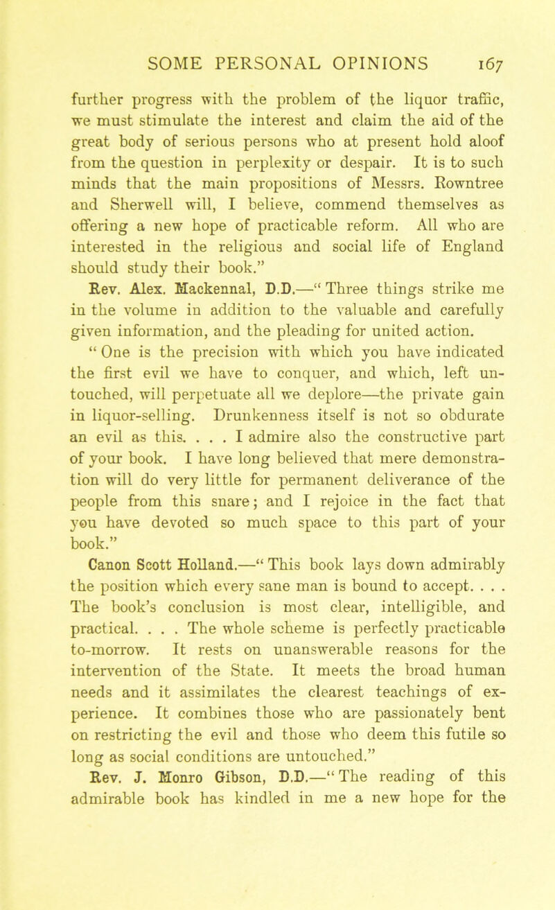 further progress with the problem of the liquor traffic, we must stimulate the interest and claim the aid of the great body of serious persons who at present hold aloof from the question in perplexity or despair. It is to such minds that the main propositions of Messrs. Rowntree and Sherwell will, I believe, commend themselves as offering a new hope of practicable reform. All who are interested in the religious and social life of England should study their book.” Rev. Alex. Mackennal, D.D.—“ Three things strike me in the volume in addition to the valuable and carefully given information, and the pleading for united action. “ One is the precision with which you have indicated the first evil we have to conquer, and which, left un- touched, will perpetuate all we deplore—the private gain in liquor-selling. Drunkenness itself is not so obdurate an evil as this. ... I admire also the constructive part of your book. I have long believed that mere demonstra- tion will do very little for permanent deliverance of the people from this snare; and I rejoice in the fact that you have devoted so much space to this part of your book.” Canon Scott Holland.—“ This book lays down admirably the position which every sane man is bound to accept. . . . The book’s conclusion is most clear, intelligible, and practical. . . . The whole scheme is perfectly practicable to-morrow. It rests on unanswerable reasons for the intervention of the State. It meets the broad human needs and it assimilates the clearest teachings of ex- perience. It combines those who are passionately bent on restricting the evil and those who deem this futile so long as social conditions are untouched.” Rev. J. Monro Gibson, D.D.—“The reading of this admirable book has kindled in me a new hope for the