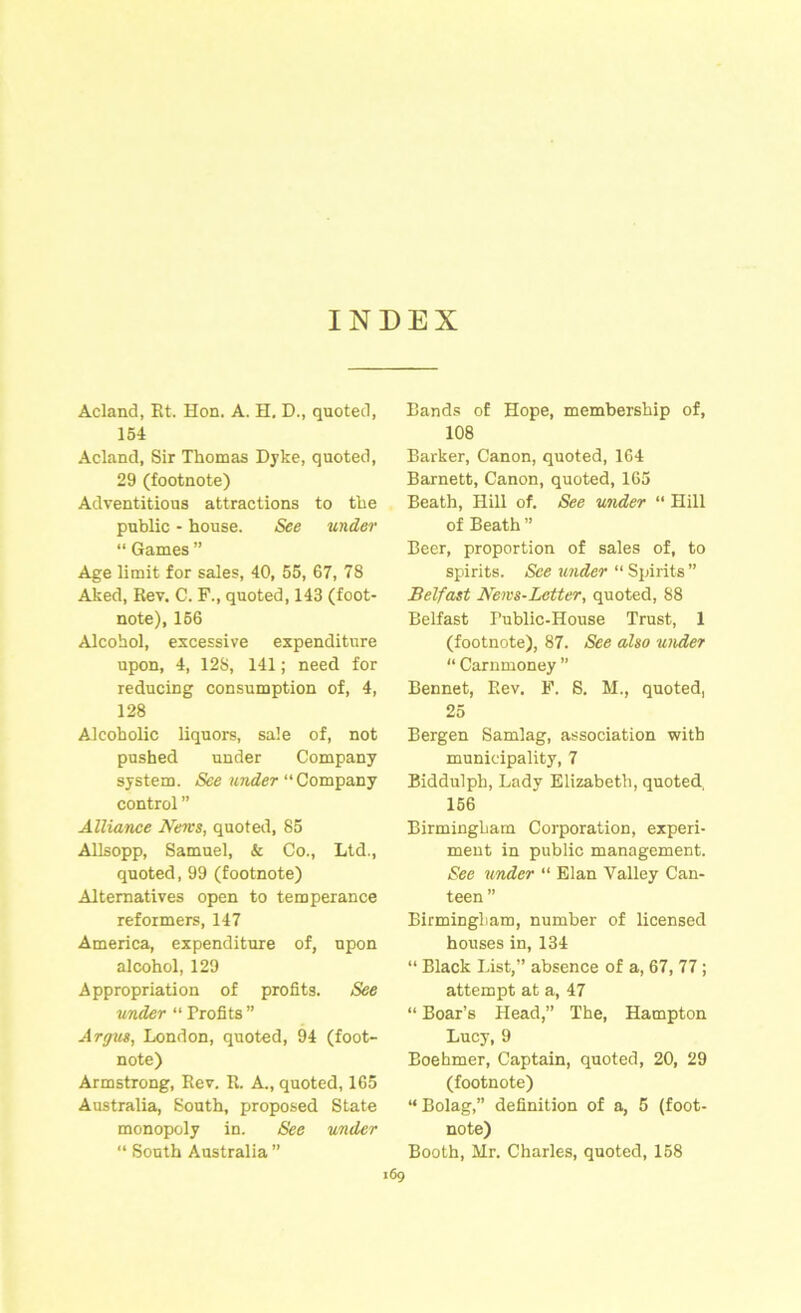 INDEX Acland, Et. Hon. A. H. D., quoted, 154 Acland, Sir Thomas Dyke, quoted, 29 (footnote) Adventitious attractions to the public - house. See under “ Games ” Age limit for sales, 40, 55, 67, 78 Aked, Rev. C. F., quoted, 143 (foot- note), 156 Alcohol, excessive expenditure upon, 4, 128, 141; need for reducing consumption of, 4, 128 Alcoholic liquors, sale of, not pushed under Company system. “ Company control ” Alliance News, quoted, 85 Allsopp, Samuel, & Co., Ltd., quoted, 99 (footnote) Alternatives open to temperance reformers, 147 America, expenditure of, upon alcohol, 129 Appropriation of profits. See under “ Profits” Argus, London, quoted, 94 (foot- note) Armstrong, Rev. R. A., quoted, 165 Australia, South, proposed State monopoly in. See under “ South Australia ” Bands of Hope, membership of, 108 Barker, Canon, quoted, 164 Barnett, Canon, quoted, 165 Beath, Hill of. See under “ Hill of Beath ” Beer, proportion of sales of, to spirits. See under “ Spirits ” Belfast News-Letter, quoted, 88 Belfast Public-House Trust, 1 (footnote), 87. See also under “ Carnmoney ” Bennet, Rev. F. S. M., quoted, 25 Bergen Samlag, association with municipality, 7 Biddulph, Lady Elizabeth, quoted, 156 Birmingham Corporation, experi- ment in public management. See binder “ Elan Valley Can- teen ” Birmingham, number of licensed houses in, 134 “ Black List,” absence of a, 67, 77 ; attempt at a, 47 “ Boar’s Head,” The, Hampton Lucy, 9 Boehmer, Captain, quoted, 20, 29 (footnote) “ Bolag,” definition of a, 5 (foot- note) Booth, Mr. Charles, quoted, 158