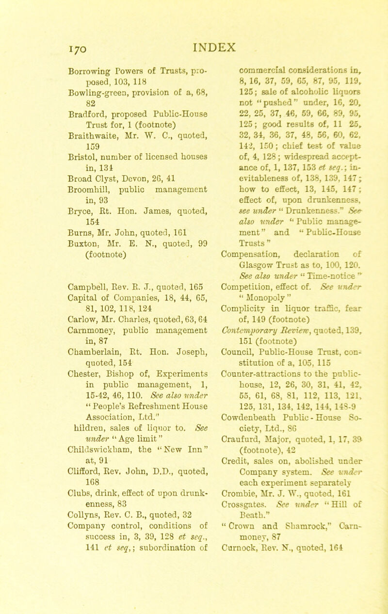 Borrowing Powers of Trusts, pro- posed, 103, 118 Bowling-green, provision of a, 68, 82 Bradford, proposed Public-House Trust for, 1 (footnote) Braithwaite, Mr. \V. C., quoted, 159 Bristol, number of licensed houses in, 131 Broad Clyst, Devon, 2G, 41 Broomhill, public management in, 93 Biyce, Rt. Hon. James, quoted, 154 Burns, Mr. John, quoted, 161 Buxton, Mr. E. N., quoted, 99 (footnote) Campbell, Rev. R. J., quoted, 165 Capital of Companies, 18, 44, 65, 81, 102, 118, 124 Carlow, Mr. Charles, quoted, 63,64 Carnmoney, public management in, 87 Chamberlain, Rt. Hon. Joseph, quoted, 154 Chester, Bishop of. Experiments in public management, 1, 15-42, 46, 110. See also tinder “ People’s Refreshment House Association, Ltd.” hildren, sales of liquor to. See under “ Age limit ” Childswickham, the “New Inn” at, 91 Clifford, Rev. John, D.D., quoted, 168 Clubs, drink, effect of upon drunk- enness, 83 Collyns, Rev. C. B., quoted, 32 Company control, conditions of success in, 3, 39, 128 et seq., 141 et seq,] subordination of commercial considerations in, 8, 16, 37, 59, 65, 87, 95, 119, 125; sale of alcoholic liquors not “pushed” under, 16, 20, 22, 25, 37, 46, 59, 66, 89, 95, 125; good results of, 11 25, 32, 34, 36, 37, 48, 56, 60, 62, 142, 150; chief test of value of, 4, 128 ; widespread accept- ance of, 1, 137, 153 et seq.; in- evitableness of, 138, 139, 147; how to effect, 13, 145, 147 ; effect of, upon drunkenness. see under “ Drunkeimess.” See- also under “ Public manage- ment ” and “ Public-House Trusts ” Compensation, declaration of Glasgow Trust as to, 100, 120. See also under “ Time-notice ” Competition, effect of. See tinder “ Monopoly ” Complicity in liquor traffic, fear of, 149 (footnote) Contemporary Review, quoted, 139, 151 (footnote) Council, Public-House Trust, con- stitution of a, 105, 115 Counter-attractions to the public- house, 12, 26, 30, 31, 41, 42, 65, 61, 68, 81, 112, 113, 121, 125, 131, 134, 142, 144, 14S-9 Cowdenbeath Public - House So- ciety, Ltd., 86 Craufurd, Major, quoted, 1, 17, 3& (footnote), 42 Credit, sales on, abolished under Company system. See tinder each experiment separately Crombie, Mr. J. W., quoted, 161 Crossgates. See under “Hill of Beatb.” “ Crown and Shamrock,” Carn- money, 87 Curnock, Rev. N., quoted, 164