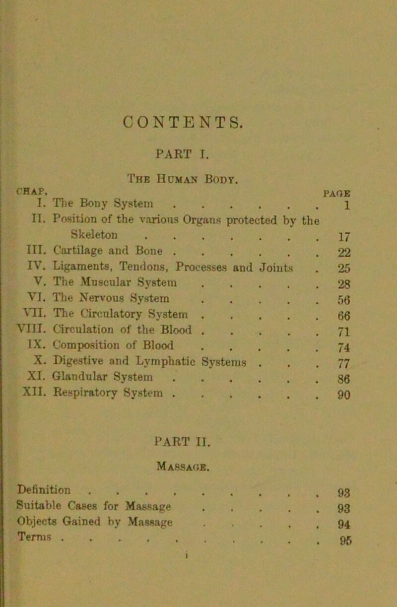 CONTENTS. PART I. Thb Hcmax Body. fHAP. page I. Tlie Bony System 1 II. Position of the various Organs protected by the Skeleton I7 III. Cartilage and Bone 22 IV. Ligaments, Tendons, Processes and Joints . 25 V. The Muscular System 28 VI. Tile Nervous System ,56 \^I. The Circulatory System 66 VIII. Circulation of the Blood 71 IX. Composition of Blood 74 X. Digestive and Lymphatic Systems ... 77 XI. Glandular System 86 XII. Respiratory System 90 PART II. Massage. Definition Suitable Cases for Massage 93 Objects Gained by Massage 94 Terrns I