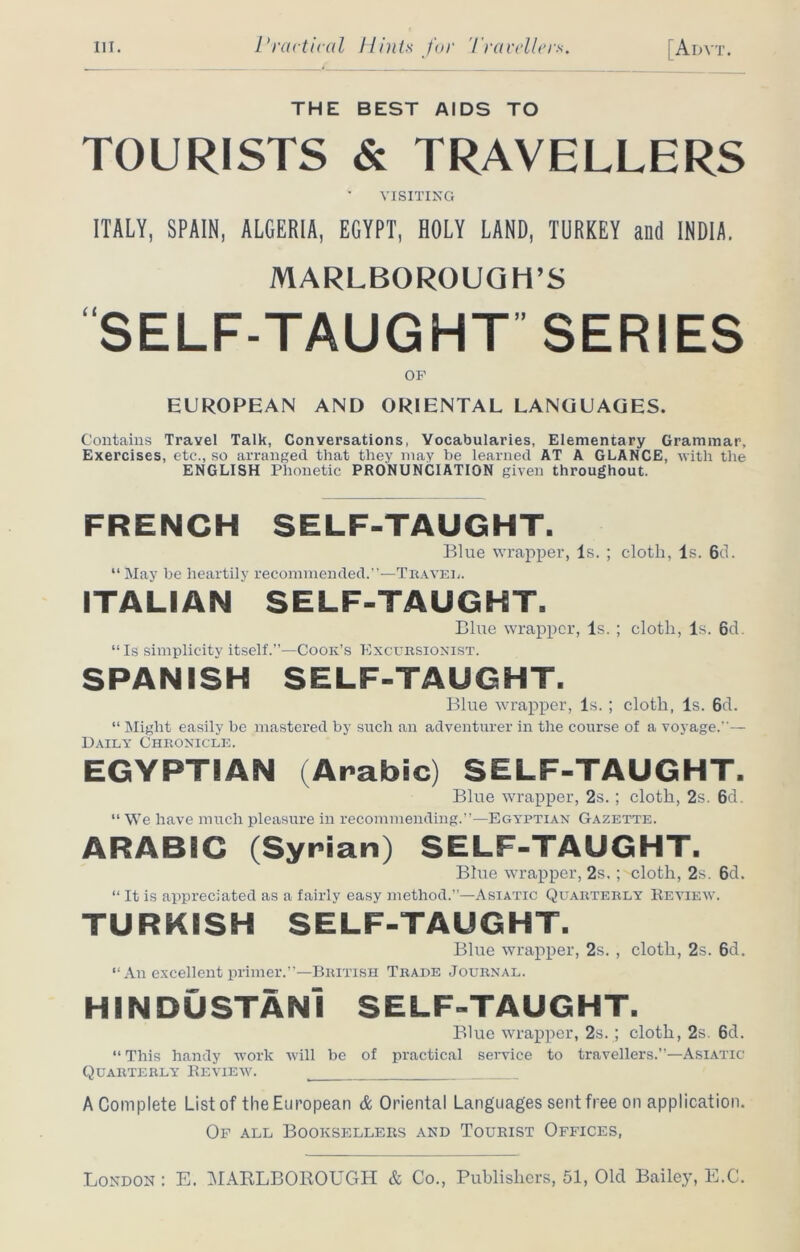 THE BEST AIDS TO TOURISTS & TRAVELLERS VISITING ITALY, SPAIN, ALGERIA, EGYPT, HOLY LAND, TURKEY and INDIA. MARLBOROUGH’S SELF-TAUGHT SERIES OF EUROPEAN AND ORIENTAL LANGUAGES. Contains Travel Talk, Conversations, Vocabularies, Elementary Grammar, Exercises, etc., so arranged that they may be learned AT A GLANCE, with the ENGLISH Phonetic PRONUNCIATION given throughout. FRENCH SELF-TAUGHT. Blue wrapper, Is. ; cloth, Is. 6d. “ May be heartily recommended.”-—Travel. ITALIAN SELF-TAUGHT. Blue wrapper, Is. ; cloth, Is. 6d. “Is simplicity itself.”—Cook’s Excursionist. SPANISH SELF-TAUGHT. Blue wrapper, Is.; cloth, Is. 6d. “ Might easily be mastered by such an adventurer in the course of a voyage.— Daily Chronicle. EGYPTIAN (Arabic) SELF-TAUGHT. Blue wrapper, 2s.; cloth, 2s. 6d. “ We have much pleasure in recommending.”—Egyptian Gazette. ARABIC (Syrian) SELF-TAUGHT. Blue wrapper, 2s.; cloth, 2s. 6d. “ It is appreciated as a fairly easy method.”—Asiatic Quarterly Review. TURKISH SELF-TAUGHT. Blue wrapper, 2s. , cloth, 2s. 6d. “An excellent primer.”—British Trade Journal. HINDUSTANI SELF-TAUGHT. Blue wrapper, 2s.; cloth, 2s 6d. “ This handy work will be of practical service to travellers.”—Asiatic Quarterly Review. A Complete List of the European & Oriental Languages sent free on application. Of all Booksellers and Tourist Offices, London : E. MARLBOROUGH & Co., Publishers, 51, Old Bailey, E.C.