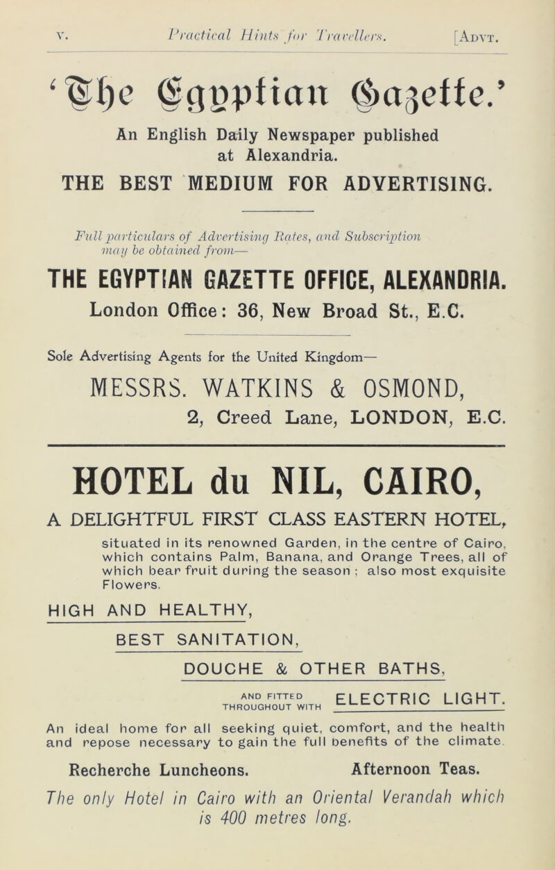 (gcjnpftan (Jmgeffe.’ An English Daily Newspaper published at Alexandria. THE BEST MEDIUM FOR ADVERTISING. Fall particulars of Advertising Rates, and Subscription may be obtained from— THE EGYPTIAN GAZETTE OFFICE, ALEXANDRIA. London Office: 36, New Broad St., E C. Sole Advertising Agents for the United Kingdom— MESSRS. WATKINS & OSMOND, 2, Creed Lane, LONDON, E.C. HOTEL du NIL, CAIRO, A DELIGHTFUL FIRST CLASS EASTERN HOTEL, situated in its renowned Garden, in the centre of Cairo, which contains Palm, Banana, and Orange Trees, all of which bear fruit during the season ; also most exquisite Flowers. HIGH AND HEALTHY, BEST SANITATION, DOUCHE & OTHER BATHS, thRaonudohTuttedw,Th electric light. An ideal home for all seeking quiet, comfort, and the health and repose necessary to gain the full benefits of the climate Recherche Luncheons. Afternoon Teas. The only Hotel in Cairo with an Oriental Verandah which is 400 metres long.