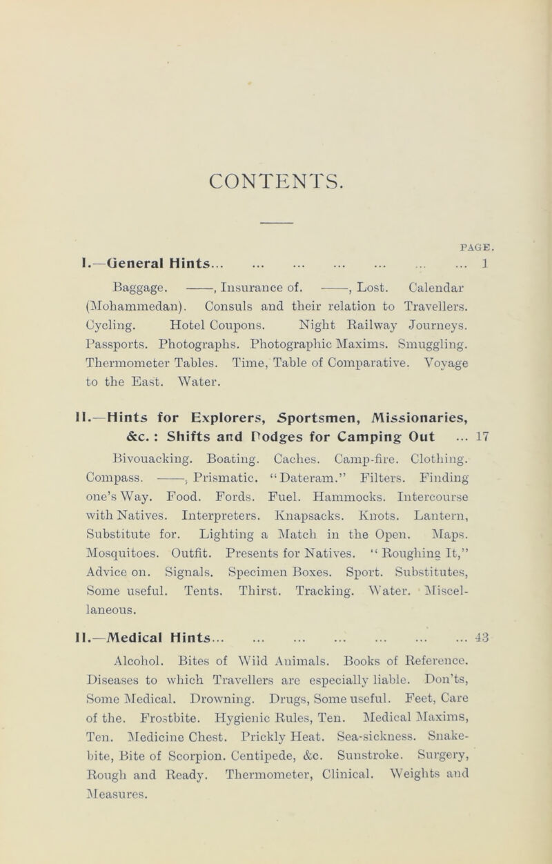 CONTENTS. PAGE. I.—General Hints 1 Baggage. , Insurance of. , Lost. Calendar (Mohammedan). Consuls and their relation to Travellers. Cycling. Hotel Coupons. Night Railway Journeys. Passports. Photographs. Photographic Maxims. Smuggling. Thermometer Tables. Time, Table of Comparative. Voyage to the East. Water. I.—Hints for Explorers, Sportsmen, Missionaries, &c. : Shifts and Podges for Camping Out ... 17 Bivouacking. Boating. Caches. Camp-fire. Clothing. Compass. , Prismatic. “Dateram.” Filters. Finding one’s Way. Food. Fords. Fuel. Hammocks. Intercourse with Natives. Interpreters. Knapsacks. Knots. Lantern, Substitute for. Lighting a Match in the Open. Maps. Mosquitoes. Outfit. Presents for Natives. “ Roughing It,” Advice on. Signals. Specimen Boxes. Sport. Substitutes, Some useful. Tents. Thirst. Tracking. Water. Miscel- laneous. I.-—Medical Hints 43 Alcohol. Bites of Wild Animals. Books of Reference. Diseases to which Travellers are especially liable. Don’ts, Some Medical. Drowning. Drugs, Some useful. Feet, Care of the. Frostbite. Hygienic Rules, Ten. Medical Maxims, Ten. Medicine Chest. Prickly Heat. Sea-sickness. Snake- bite, Bite of Scorpion. Centipede, &c. Sunstroke. Surgery, Rough and Ready. Thermometer, Clinical. Weights and Measures.