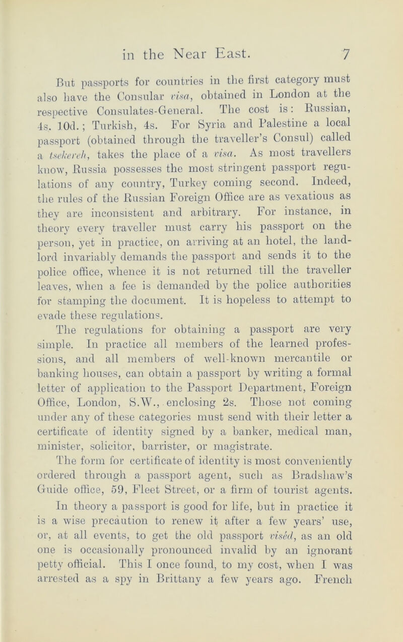 But passports for countries in the first category must also have the Consular visa, obtained in London at the respective Consulates-General. The cost is: Russian, 4s. lOd.; Turkish, 4s. For Syria and Palestine a local passport (obtained through the traveller s Consul) called a tsekereh, takes the place of a visa. As most travellers know, Russia possesses the most stringent passport regu- lations of any country, Turkey coming second. Indeed, the rules of the Russian Foreign Office are as vexatious as they are inconsistent and arbitrary. For instance, in theory every traveller must carry his passport on the person, yet in practice, on arriving at an hotel, the land- lord invariably demands the passport and sends it to the police office, whence it is not returned till the traveller leaves, when a fee is demanded by the police authorities for stamping the document. It is hopeless to attempt to evade these regulations. The regulations for obtaining a passport are very simple. In practice all members of the learned profes- sions, and all members of well-known mercantile or banking houses, can obtain a passport by writing a formal letter of application to the Passport Department, Foreign Office, London, S.W., enclosing 2s. Those not coming under any of these categories must send with their letter a certificate of identity signed by a banker, medical man, minister, solicitor, barrister, or magistrate. The form for certificate of identity is most conveniently ordered through a passport agent, such as Bradshaw’s Guide office, 59, Fleet Street, or a firm of tourist agents. In theory a passport is good for life, but in practice it is a wise precaution to renew it after a few years’ use, or, at all events, to get the old passport vised, as an old one is occasionally pronounced invalid by an ignorant petty official. This 1 once found, to my cost, when I was arrested as a spy in Brittany a few years ago. French