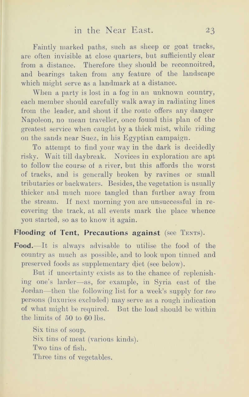 Faintly marked paths, such as sheep or goat tracks, are often invisible at close quarters, but sufficiently clear from a distance. Therefore they should be reconnoitred, and bearings taken from any feature of the landscape which might serve as a landmark at a distance. When a party is lost in a fog in an unknown country, each member should carefully walk away in radiating lines from the leader, and shout if the route offers any danger Napoleon, no mean traveller, once found this plan of the greatest service when caught by a thick mist, while riding on the sands near Suez, in his Egyptian campaign. To attempt to find your way in the dark is decidedly risky. Wait till daybreak. Novices in exploration are apt to follow the course of a river, but this affords the worst of tracks, and is generally broken by ravines or small tributaries or backwaters. Besides, the vegetation is usually thicker and much more tangled than further away from the stream. If next morning you are unsuccessful in re- covering the track, at all events mark the place whence you started, so as to know it again. Flooding of Tent, Precautions against (see Tents). Food.—It is always advisable to utilise the food of the country as much as possible, and to look upon tinned and preserved foods as supplementary diet (see below). But if uncertainty exists as to the chance of replenish- ing one’s larder—as, for example, in Syria east of the Jordan-—then the following list for a week’s supply for tiro persons (luxuries excluded) may serve as a rough indication of what might be required. But the load should be within the limits of 50 to 60 lbs. Six tins of soup. Six tins of meat (various kinds). Two tins of fish. Three tins of vegetables.
