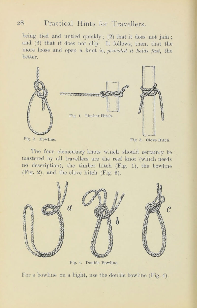being tied and untied quickly; (2) that it does not jam ; and (3) that it does not slip. It follows, then, that the more loose and open a knot is, provided it holda fast, the better. The four elementary knots which should certainly be mastered by all travellers are the reef knot (which needs no description), the timber hitch (Fig. 1), the bowline (Fig. 2), and the clove hitch (Fig. 3). For a bowline on a bight, use the double bowline (Fig. 4).